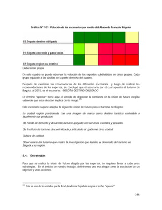 348
Gráfico Nº 101. Votación de los escenarios por medio del Ábaco de François Régnier
Elaboración propia
En este cuadro se puede observar la votación de los expertos subdivididos en cinco grupos. Cada
grupo equivale a las casillas de la parte derecha del cuadro.
Después de examinar las consecuencias de los diferentes escenarios y luego de realizar las
recomendaciones de los expertos, se concluyó que el escenario por el cual apuesta el turismo de
Bogotá, al 2015, es el escenario: “BOGOTÁ DESTINO OBLIGADO”
El término “apostar” tiene aquí el sentido de depositar la confianza en la visión de futuro elegida
sabiendo que esta elección implica cierto riesgo.
251
Este escenario supone adoptar la siguiente visión de futuro para el turismo de Bogotá:
La ciudad región posicionada con una imagen de marca como destino turístico sostenible e
igualmente sus productos.
Un Fondo de fomento y desarrollo turístico apoyado con recursos estatales y privados.
Un Instituto de turismo descentralizado y articulado al gobierno de la ciudad.
Cultura de calidad.
Observatorio del turismo que realice la investigación que ilumine el desarrollo del turismo en
Bogotá y su región.
5.4. Estrategias
Para que se realice la visión de futuro elegida por los expertos, se requiere llevar a cabo unas
estrategias. En el ámbito de nuestro trabajo, definiremos una estrategia como la asociación de un
objetivo y unas acciones.
251
Este es uno de lo sentidos que la Real Academia Española asigna al verbo “apostar”
 