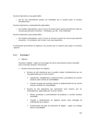 350
Acciones importantes y muy gobernables
o Son las más sobresalientes porque son actividades que se pueden poner en práctica
inmediatamente
Acciones importantes y moderadamente gobernables.
o Son también sobresalientes, pero el sector de turismo posee apenas parcialmente todos los
recursos para ponerlas en práctica. Constituyen, por ello, retos moderados.
Acciones importantes y poco gobernables.
o Son también sobresalientes, pero el sector de turismo no posee los recursos para ponerlas
en práctica. Se consideran, por lo tanto, retos muy importantes.
A continuación presentamos los objetivos y las acciones que se requieren para lograr el escenario
“apuesta”
5.4.1. Estrategia 1
• Objetivo:
Posicionar a Bogotá - región con una imagen de marca como destino turístico sostenible
para el mercado nacional e internacional.
• Acciones claves para lograr este objetivo
• Acciones de alta importancia que se pueden realizar inmediatamente por ser
muy gobernables por el sector turístico
Capacitación, sensibilización y asistencia técnica a prestadores de servicios
turísticos sobre criterios de sostenibilidad
Creación de guías que permitan orientar la implementación de las normas
técnicas sectoriales en sostenibilidad
• Acciones de alta importancia que representan retos menores, por ser
moderadamente gobernables por el sector turístico.
Diseño, promoción y comercialización de productos y servicios turísticos
sostenibles.
Creación y fortalecimiento de mypimes locales como estrategia de
redistribución de la riqueza.
Fortalecimiento del plan de promoción de Bogotá - región con enfoque
hacia la sosteniblidad.
 