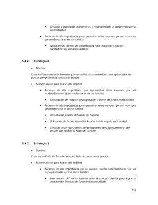 351
Creación y promoción de incentivos y reconocimiento al compromiso con la
sostenibilidad.
• Acciones de alta importancia que representan retos mayores, por ser muy poco
gobernables por el sector turístico.
Aplicación de normas de sostenibilidad para el destino y para los
prestadores de servicios turísticos
5.4.2. Estrategia 2
• Objetivo:
Crear un Fondo mixto de fomento y desarrollo turístico sostenible como apalancador del
plan de competitividad turística de Bogotá.
• Acciones claves para lograr este objetivo
• Acciones de alta importancia que representan retos menores, por ser
moderadamente gobernables por el sector turístico.
Consecución de recursos de cooperación a través de fondos multilaterales
• Acciones de alta importancia que representan retos mayores, por ser muy poco
gobernables por el sector turístico.
Constitución jurídica del Fondo de Turismo.
Colocación de la tasa impositiva local al turista alojado en la ciudad.
Creación de un rubro dentro del presupuesto del Departamento y del
Distrito con destino al Fondo de Turismo
5.4.3. Estrategia 3
• Objetivo:
Crear un Instituto de Turismo independiente y con recursos propios
• Acciones claves para lograr este objetivo
• Acciones de alta importancia que se pueden realizar inmediatamente por ser
muy gobernables por el sector turístico
Intervención del sector turismo ante el concejo distrital para lograr la
creación del Instituto de Turismo descentralizado
 