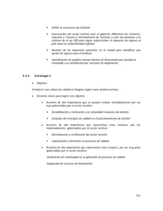352
Definir la estructura del Instituto
Intervención del sector turismo ante el gobierno (Ministerio de Comercio,
Industria y Turismo y Viceministerio de Turismo) y ante los ponentes a la
reforma de la ley 300 para lograr redireccionar el impuesto de ingreso al
país hacia la competitividad regional.
Revisión de los impuestos existentes en la ciudad para identificar una
opción de ingreso para el instituto
Identificación de posibles nuevas fuentes de financiación por ejemplo la
estampilla y la contribución por concepto de alojamiento
5.4.4. Estrategia 4
• Objetivo:
Fortalecer una cultura de calidad en Bogotá-región como destino turístico
• Acciones claves para lograr este objetivo
• Acciones de alta importancia que se pueden realizar inmediatamente por ser
muy gobernables por el sector turístico
Sensibilización y motivación a la comunidad receptora del destino.
Inclusión del concepto de calidad en el posicionamiento de destino.
• Acciones de alta importancia que representan retos menores, por ser
moderadamente gobernables por el sector turístico.
Normalización y certificación del sector turismo.
Capacitación y formación en procesos de calidad.
• Acciones de alta importancia que representan retos mayores, por ser muy poco
gobernables por el sector turístico.
Verificación de continuidad en la aplicación de procesos de calidad
Asignación de recursos de financiación.
 