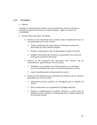 353
5.4.5. Estrategia 5
• Objetivo:
Consolidar un Observatorio de Turismo como una instancia que observa e investiga la
evolución y proyección del turismo en el entorno Bogotá - región con criterios de
sostenibilidad
• Acciones claves para lograr este objetivo
• Acciones de alta importancia que se pueden realizar inmediatamente por ser
muy gobernables por el sector turístico
Evaluar la pertinencia del actual sistema de información turística del
observatorio de cultura urbana de Bogotá.
Articular el observatorio a redes de observatorios turísticos del mundo.
Establecer mecanismos que incentiven y comprometan a los actores del
turismo para suministrar información.
• Acciones de alta importancia que representan retos menores, por ser
moderadamente gobernables por el sector turístico.
Sensibilizar a los prestadores de servicios turísticos y a la comunidad
acerca de los beneficios de contar con información oportuna y precisa
Lograr la autofinanciación del observatorio de turismo.
• Acciones de alta importancia que representan retos mayores, por ser muy poco
gobernables por el sector turístico.
Implementar procesos continuos de investigación para la industria del
turismo.
Dotar al observatorio con una plataforma tecnológica adecuada.
Propiciar el establecimiento de políticas, directrices y normas entre los
diferentes niveles territoriales e institucionales para el manejo conjunto de
la información turística.
 