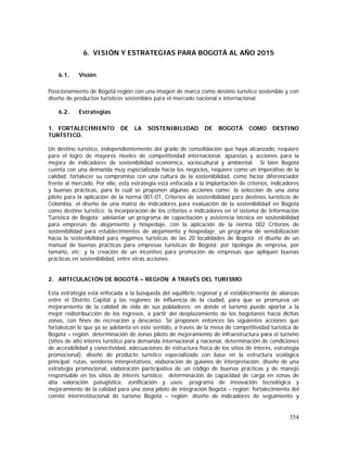 354
6. VISIÓN Y ESTRATEGIAS PARA BOGOTÁ AL AÑO 2015
6.1. Visión
Posicionamiento de Bogotá región con una imagen de marca como destino turístico sostenible y con
diseño de productos turísticos sostenibles para el mercado nacional e internacional.
6.2. Estrategias
1. FORTALECIMIENTO DE LA SOSTENIBILIDAD DE BOGOTÁ COMO DESTINO
TURÍSTICO.
Un destino turístico, independientemente del grado de consolidación que haya alcanzado, requiere
para el logro de mayores niveles de competitividad internacional, apuestas y acciones para la
mejora de indicadores de sostenibilidad económica, sociocultural y ambiental. Si bien Bogotá
cuenta con una demanda muy especializada hacia los negocios, requiere como un imperativo de la
calidad, fortalecer su compromiso con una cultura de la sostenibilidad, como factor diferenciador
frente al mercado. Por ello, esta estrategia está enfocada a la implantación de criterios, indicadores
y buenas prácticas, para lo cual se proponen algunas acciones como: la selección de una zona
piloto para la aplicación de la norma 001-01, Criterios de sostenibilidad para destinos turísticos de
Colombia; el diseño de una matriz de indicadores para evaluación de la sostenibilidad en Bogotá
como destino turístico; la incorporación de los criterios e indicadores en el sistema de Información
Turística de Bogotá; adelantar un programa de capacitación y asistencia técnica en sostenibilidad
para empresas de alojamiento y hospedaje, con la aplicación de la norma 002 Criterios de
sostenibilidad para establecimientos de alojamiento y hospedaje; un programa de sensibilización
hacia la sostenibilidad para mypimes turísticas de las 20 localidades de Bogotá; el diseño de un
manual de buenas prácticas para empresas turísticas de Bogotá: por tipología de empresa, por
tamaño, etc; y la creación de un incentivo para promoción de empresas que apliquen buenas
prácticas en sostenibilidad, entre otras acciones.
2. ARTICULACIÓN DE BOGOTÁ – REGIÓN A TRAVÉS DEL TURISMO
Esta estrategia está enfocada a la búsqueda del equilibrio regional y al establecimiento de alianzas
entre el Distrito Capital y las regiones de influencia de la ciudad, para que se promueva un
mejoramiento de la calidad de vida de sus pobladores; en donde el turismo puede aportar a la
mejor redistribucción de los ingresos, a partir del desplazamiento de los bogotanos hacia dichas
zonas, con fines de recreación y descanso. Se proponen entonces las siguientes acciones que
fortalezcan lo que ya se adelanta en este sentido, a través de la mesa de competitividad turística de
Bogotá – región: determinación de zonas piloto de mejoramiento de infraestructura para el turismo
(sitios de alto interés turístico para demanda internacional y nacional, determinación de condiciones
de accesibilidad y conectividad, adecuaciones de estructura física de los sitios de interés, estrategia
promocional); diseño de producto turístico especializado con base en la estructura ecológica
principal: rutas, senderos interpretativos, elaboración de guiones de interpretación, diseño de una
estrategia promocional, elaboración participativa de un código de buenas prácticas y de manejo
responsable en los sitios de interés turístico; determinación de capacidad de carga en zonas de
alta valoración paisajística: zonificación y usos; programa de innovación tecnológica y
mejoramiento de la calidad para una zona piloto de integración Bogotá – región; fortalecimiento del
comité interinstitucional de turismo Bogotá – región: diseño de indicadores de seguimiento y
 