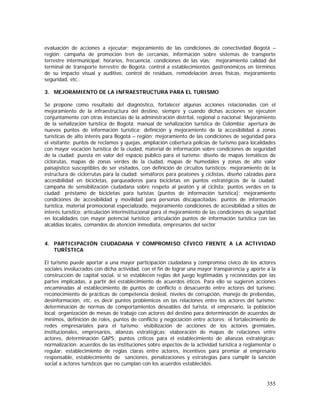355
evaluación de acciones a ejecutar; mejoramiento de las condiciones de conectividad Bogotá –
región: campaña de promoción tren de cercanías, información sobre sistemas de transporte
terrestre intermunicipal: horarios, frecuencia, condiciones de las vías; mejoramiento calidad del
terminal de transporte terrestre de Bogotá: control a establecimientos gastronómicos en términos
de su impacto visual y auditivo, control de residuos, remodelación áreas físicas, mejoramiento
seguridad, etc..
3. MEJORAMIENTO DE LA INFRAESTRUCTURA PARA EL TURISMO
Se propone como resultado del diagnóstico, fortalecer algunas acciones relacionadas con el
mejoramiento de la infraestructura del destino, siempre y cuando dichas acciones se ejecuten
conjuntamente con otras instancias de la administración distrital, regional o nacional: Mejoramiento
de la señalización turística de Bogotá: manual de señalización turística de Colombia; apertura de
nuevos puntos de información turística; definición y mejoramiento de la accesibilidad a zonas
turísticas de alto interés para Bogotá – región; mejoramiento de las condiciones de seguridad para
el visitante: puntos de reclamos y quejas, ampliación cobertura policías de turismo para localidades
con mayor vocación turística de la ciudad, material de información sobre condiciones de seguridad
de la ciudad; puesta en valor del espacio público para el turismo: diseño de mapas temáticos de
ciclorutas, mapas de zonas verdes de la ciudad, mapas de humedales y zonas de alto valor
paisajístico susceptibles de ser visitados, con definición de circuitos turísticos; mejoramiento de la
estructura de ciclorrutas para la ciudad: semáforos para peatones y ciclistas, diseño calzadas para
accesibilidad en bicicletas, parqueaderos para bicicletas en puntos estratégicos de la ciudad;
campaña de sensibilización ciudadana sobre respeto al peatón y al ciclista; puntos verdes en la
ciudad: préstamo de bicicletas para turistas (puntos de información turística); mejoramiento
condiciones de accesibilidad y movilidad para personas discapacitadas: puntos de información
turística, material promocional especializado, mejoramiento condiciones de accesibilidad a sitios de
interés turístico; articulación interinstitucional para el mejoramiento de las condiciones de seguridad
en localidades con mayor potencial turístico: articulación puntos de información turística con las
alcaldías locales, comandos de atención inmediata, empresarios del sector
4. PARTICIPACIÓN CIUDADANA Y COMPROMISO CÍVICO FRENTE A LA ACTIVIDAD
TURÍSTICA
El turismo puede aportar a una mayor participación ciudadana y compromiso cívico de los actores
sociales involucrados con dicha actividad, con el fin de lograr una mayor transparencia y aporte a la
construcción de capital social, si se establecen reglas del juego legitimadas y reconocidas por las
partes implicadas, a partir del establecimiento de acuerdos éticos. Para ello se sugieren acciones
encaminadas al establecimiento de puntos de conflicto o desacuerdo entre actores del turismo:
reconocimiento de prácticas de competencia desleal, niveles de corrupción, manejo de prebendas,
desinformación, etc, es decir puntos problémicos en las relaciones entre los actores del turismo;
determinación de normas de comportamientos deseables del turista, el empresario, la población
local: organización de mesas de trabajo con actores del destino para determinación de acuerdos de
mínimos, definición de roles, puntos de conflicto y negociación entre actores; el fortalecimiento de
redes empresariales para el turismo: visibilización de acciones de los actores gremiales,
institucionales, empresarios, alianzas estratégicas: elaboración de mapas de relaciones entre
actores, determinación GAPS: puntos críticos para el establecimiento de alianzas estratégicas;
normalización: acuerdos de las instituciones sobre aspectos de la actividad turística a reglamentar o
regular: establecimiento de reglas claras entre actores, incentivos para premiar al empresario
responsable, establecimiento de sanciones, penalizaciones y estrategias para cumplir la sanción
social a actores turísticos que no cumplan con los acuerdos establecidos.
 