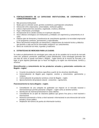 356
5. FORTALECIMIENTO DE LA CAPACIDAD INSTITUCIONAL DE COOPERACIÓN Y
CORRESPONSABILIDAD
• Más presencia institucional
• Nodos para la cohesión social, gremios económicos y participación comunitaria
• Interacción entre empresarios, universidades, institución pública
• Cultura empresarial más asociativa, organizada, creativa y dinámica
• Flujo e información y tecnología
• Incorporación de la cátedra turística en el pénsum educativo
• Hacer alianzas estratégicas con instituciones y entidades con experiencia y conocimiento en el
ramo.
• Elaborar plan de formación y transferencia de conocimiento ajustado a la necesidad empresarial
y con programas continuos, permanentes y especializados
• Banco documental enriquecido con donaciones y adquisiciones de material técnico y didáctico
que permita a cada uno de los interesados enriquecer sus conocimientos.
• Banco de recolección de mitos, leyendas y tradiciones
6. ESTRATEGIAS DE MERCADO PARA LA CIUDAD.
Se realiza un planteamiento de estrategias para cada una de las variables de la mezcla de mercado
como son: producto, promoción, publicidad y plaza (distribución). Estas estrategias generales dan
una idea de cómo se puede mercadear a Bogotá - región dentro de la mezcla de mercado y así
logar el gran objetivo planteado que es hacer de Bogotá y la región sea internacional, turística y
atractiva.
Diversificación y conocimiento de los productos actuales y potenciales existentes en
Bogotá - región.
• Creación de productos turísticos específicos a partir de los atractivos identificados.
• Comercialización de Bogotá para negocios, eventos y convenciones, gastronomía y
compras.
• Comercialización de productos turísticos a nivel de Bogotá – región.
• Aprovechamiento del producto natural - ecoturismo – agroturismo.
Posicionamiento la marca Bogotá – región.
• Consolidación de una campaña de publicidad con impacto en el mercado nacional e
internacional que permita posicionar a Bogotá – región como un destino turístico.
• Distribución de material promocional en varios idiomas.
• Consolidación de un plan de relaciones públicas que genere free press a nivel nacional e
internacional.
• Asistencia permanente a ferias a nivel nacional e internacional en una interacción del sector
privado y sector público.
• Ampliación del número de puntos de información turística.
 