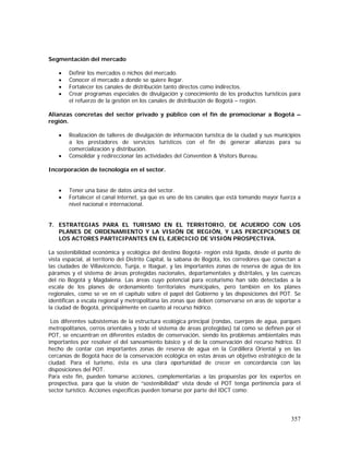 357
Segmentación del mercado
• Definir los mercados o nichos del mercado.
• Conocer el mercado a donde se quiere llegar.
• Fortalecer los canales de distribución tanto directos como indirectos.
• Crear programas especiales de divulgación y conocimiento de los productos turísticos para
el refuerzo de la gestión en los canales de distribución de Bogotá – región.
Alianzas concretas del sector privado y público con el fin de promocionar a Bogotá –
región.
• Realización de talleres de divulgación de información turística de la ciudad y sus municipios
a los prestadores de servicios turísticos con el fin de generar alianzas para su
comercialización y distribución.
• Consolidar y redireccionar las actividades del Convention & Visitors Bureau.
Incorporación de tecnología en el sector.
• Tener una base de datos única del sector.
• Fortalecer el canal internet, ya que es uno de los canales que está tomando mayor fuerza a
nivel nacional e internacional.
7. ESTRATEGIAS PARA EL TURISMO EN EL TERRITORIO, DE ACUERDO CON LOS
PLANES DE ORDENAMIENTO Y LA VISIÓN DE REGIÓN, Y LAS PERCEPCIONES DE
LOS ACTORES PARTICIPANTES EN EL EJERCICIO DE VISIÓN PROSPECTIVA.
La sostenibilidad económica y ecológica del destino Bogotá- región está ligada, desde el punto de
vista espacial, al territorio del Distrito Capital, la sabana de Bogotá, los corredores que conectan a
las ciudades de Villavicencio, Tunja, e Ibagué, y las importantes zonas de reserva de agua de los
páramos y el sistema de áreas protegidas nacionales, departamentales y distritales, y las cuencas
del río Bogotá y Magdalena. Las áreas cuyo potencial para ecoturismo han sido detectadas a la
escala de los planes de ordenamiento territoriales municipales, pero también en los planes
regionales, como se ve en el capítulo sobre el papel del Gobierno y las disposiciones del POT. Se
identifican a escala regional y metropolitana las zonas que deben conservarse en aras de soportar a
la ciudad de Bogotá, principalmente en cuanto al recurso hídrico.
Los diferentes subsistemas de la estructura ecológica principal (rondas, cuerpos de agua, parques
metropolitanos, cerros orientales y todo el sistema de áreas protegidas) tal como se definen por el
POT, se encuentran en diferentes estados de conservación, siendo los problemas ambientales más
importantes por resolver el del saneamiento básico y el de la conservación del recurso hídrico. El
hecho de contar con importantes zonas de reserva de agua en la Cordillera Oriental y en las
cercanías de Bogotá hace de la conservación ecológica en estas áreas un objetivo estratégico de la
ciudad. Para el turismo, ésta es una clara oportunidad de crecer en concordancia con las
disposiciones del POT.
Para este fin, pueden tomarse acciones, complementarias a las propuestas por los expertos en
prospectiva, para que la visión de “sostenibilidad” vista desde el POT tenga pertinencia para el
sector turístico. Acciones específicas pueden tomarse por parte del IDCT como:
 