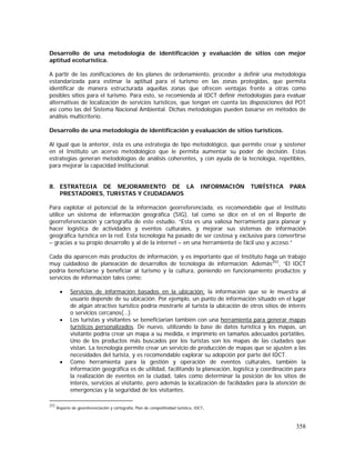 358
Desarrollo de una metodología de identificación y evaluación de sitios con mejor
aptitud ecoturística.
A partir de las zonificaciones de los planes de ordenamiento, proceder a definir una metodología
estandarizada para estimar la aptitud para el turismo en las zonas protegidas, que permita
identificar de manera estructurada aquellas zonas que ofrecen ventajas frente a otras como
posibles sitios para el turismo. Para esto, se recomienda al IDCT definir metodologías para evaluar
alternativas de localización de servicios turísticos, que tengan en cuenta las disposiciones del POT
así como las del Sistema Nacional Ambiental. Dichas metodologías pueden basarse en métodos de
análisis multicriterio.
Desarrollo de una metodología de identificación y evaluación de sitios turísticos.
Al igual que la anterior, ésta es una estrategia de tipo metodológico, que permite crear y sostener
en el Instituto un acervo metodológico que le permita aumentar su poder de decisión. Estas
estrategias generan metodologías de análisis coherentes, y con ayuda de la tecnología, repetibles,
para mejorar la capacidad institucional.
8. ESTRATEGIA DE MEJORAMIENTO DE LA INFORMACIÓN TURÍSTICA PARA
PRESTADORES, TURISTAS Y CIUDADANOS
Para explotar el potencial de la información georreferenciada, es recomendable que el Instituto
utilice un sistema de información geográfica (SIG), tal como se dice en el en el Reporte de
georreferenciación y cartografía de este estudio. “Esta es una valiosa herramienta para planear y
hacer logística de actividades y eventos culturales, y mejorar sus sistemas de información
geográfica turística en la red. Esta tecnología ha pasado de ser costosa y exclusiva para convertirse
– gracias a su propio desarrollo y al de la internet – en una herramienta de fácil uso y acceso.”
Cada día aparecen más productos de información, y es importante que el Instituto haga un trabajo
muy cuidadoso de planeación de desarrollos de tecnología de información. Además252
, “El IDCT
podría beneficiarse y beneficiar al turismo y la cultura, poniendo en funcionamiento productos y
servicios de información tales como:
• Servicios de información basados en la ubicación: la información que se le muestra al
usuario depende de su ubicación. Por ejemplo, un punto de información situado en el lugar
de algún atractivo turístico podría mostrarle al turista la ubicación de otros sitios de interés
o servicios cercanos(…).
• Los turistas y visitantes se beneficiarían también con una herramienta para generar mapas
turísticos personalizados. De nuevo, utilizando la base de datos turística y los mapas, un
visitante podría crear un mapa a su medida, e imprimirlo en tamaños adecuados portátiles.
Uno de los productos más buscados por los turistas son los mapas de las ciudades que
vistan. La tecnología permite crear un servicio de producción de mapas que se ajusten a las
necesidades del turista, y es recomendable explorar su adopción por parte del IDCT.
• Como herramienta para la gestión y operación de eventos culturales, también la
información geográfica es de utilidad, facilitando la planeación, logística y coordinación para
la realización de eventos en la ciudad, tales como determinar la posición de los sitios de
interés, servicios al visitante, pero además la localización de facilidades para la atención de
emergencias y la seguridad de los visitantes.
252
Reporte de georeferenciación y cartografía, Plan de competitividad turística, IDCT.
 