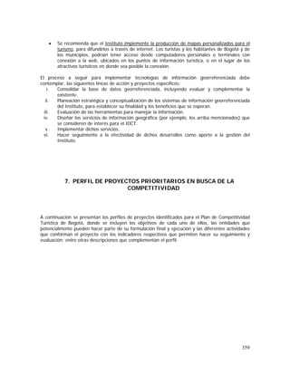 359
• Se recomienda que el Instituto implemente la producción de mapas personalizados para el
turismo, para difundirlos a través de internet. Los turistas y los habitantes de Bogotá y de
los municipios, podrían tener acceso desde computadores personales o terminales con
conexión a la web, ubicados en los puntos de información turística, o en el lugar de los
atractivos turísticos en donde sea posible la conexión.
El proceso a seguir para implementar tecnologías de información georreferenciada debe
contemplar, las siguientes líneas de acción y proyectos específicos:
i. Consolidar la base de datos georreferenciada, incluyendo evaluar y complementar la
existente.
ii. Planeación estratégica y conceptualización de los sistemas de información georreferenciada
del Instituto, para establecer su finalidad y los beneficios que se esperan.
iii. Evaluación de las herramientas para manejar la información.
iv. Diseñar los servicios de información geográfica (por ejemplo, los arriba mencionados) que
se consideren de interés para el IDCT.
v. Implementar dichos servicios.
vi. Hacer seguimiento a la efectividad de dichos desarrollos como aporte a la gestión del
Instituto.
7. PERFIL DE PROYECTOS PRIORITARIOS EN BUSCA DE LA
COMPETITIVIDAD
A continuación se presentan los perfiles de proyectos identificados para el Plan de Competitividad
Turística de Bogotá, donde se incluyen los objetivos de cada uno de ellos, las entidades que
potencialmente pueden hacer parte de su formulación final y ejecución y las diferentes actividades
que conforman el proyecto con los indicadores respectivos que permiten hacer su seguimiento y
evaluación; entre otras descripciones que complementan el perfil.
 