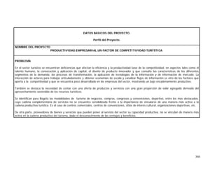 360
DATOS BÁSICOS DEL PROYECTO.
Perfil del Proyecto.
NOMBRE DEL PROYECTO
PRODUCTIVIDAD EMPRESARIAL UN FACTOR DE COMPETITIVIDAD TURÍSTICA.
PROBLEMA
En el sector turístico se encuentran deficiencias que afectan la eficiencia y la productividad base de la competitividad, en aspectos tales como el
talento humano, la consecución y aplicación de capital, el diseño de producto innovador y que consulte las características de los diferentes
segmentos de la demanda, los procesos de transformación, la aplicación de tecnologías de la información y de información de mercado. La
interacción de actores para trabajar articuladamente y obtener economías de escala y canalizar flujos de información es otro de los factores que
aporta a la competitividad y que se encuentra poco desarrollado en las empresas del sector, mostrando un bajo encadenamiento productivo.
También se destaca la necesidad de contar con una oferta de productos y servicios con una gran proporción de valor agregado derivado del
aprovechamiento sostenible de los recursos turísticos.
Se identifican para Bogotá las modalidades de turismo de negocios, compras, congresos y convenciones, deportivo, entre los más destacados,
cuya cadena complementaria de servicios no se encuentra sensibilizada frente a la importancia de vincularse de una manera más activa a la
cadena productiva turística. Es el caso de centros comerciales, centros de convenciones, sitios de interés cultural, organizaciones deportivas, etc.
De otra parte, proveedores de bienes y servicios que pueden poner al servicio del sector su capacidad productiva, no se vinculan de manera más
activa en la cadena productiva del turismo, dado el desconocimiento de las ventajas y beneficios.
 