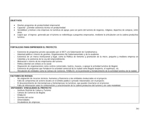 361
OBJETIVOS
• Diseñar programas de productividad empresarial
• Capacitar y brindar asistencia técnica en productividad
• Sensibilizar y motivar a las empresas no turísticas de apoyo, para ser parte del turismo de negocios, religioso, deportivo de compras, entre
otros.
• Lograr que el ingreso generado por el turismo se redistribuya a pequeños empresarios, mediante la articulación con la cadena productiva
turística.
FORTALEZAS PARA EMPRENDER EL PROYECTO.
- Existencia de programas previos ejecutados por el IDCT y la Gobernación de Cundinamarca.
- Voluntad política e interés de gremios, Organizaciones No Gubernamentales y de la academia.
- Existencia de un marco institucional y legal, como la Política de fomento y promoción de la micro, pequeña y mediana empresa en
Colombia y la existencia de la Ley del emprendimiento.
- Motivación e interés de los empresarios del turismo.
- Política distrital con énfasis en lo social.
- Disposición de organizaciones como centros comerciales, teatros, museos, a apoyar la actividad turística de Bogotá
- Existencia de programas que fortalecen la actividad comercial de la ciudad como Bogotá despierta, el septimazo, etc.
- Vinculación de entidades como la Cámara de Comercio, FENALCO, en la promoción y fortalecimiento de la actividad turística de la ciudad.
FACTORES DE RIESGO.
- No asignación de recursos técnicos, humanos y financieros a las entidades involucradas en el proyecto.
- Falta de compromiso de actores locales en el ámbito público o privado relacionados con el proyecto.
- El desconocimiento de microempresas y famiempresas no turísticas, que pueden insertarse en el proceso.
- Falta de información sobre la conformación y caracterización de la cadena productiva del turismo y de cada modalidad.
ENTIDADES VINCULADAS AL PROYECTO
- Instituto Distrital de Cultura y Turismo
- Cámara de Comercio de Bogotá
- FENALCO
- Gremios del sector
- Universidades
- Incubadoras de empresas
 
