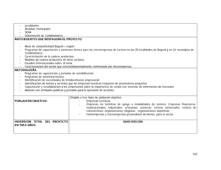 362
- Localidades
- Alcaldías municipales
- SENA
- Gobernación de Cundinamarca.
ANTECEDENTES QUE RESPALDAN EL PROYECTO
- Mesa de competitividad Bogotá – región
- Programas de capacitación y asistencia técnica para las microempresas de turismo en las 20 localidades de Bogotá y en 26 municipios de
Cundinamarca.
- Caracterización de la cadena productiva.
- Modelos de cadena productiva de otros sectores.
- Estudios internacionales sobre el tema.
- Caracterización del sector que esta fundamentalmente conformada por microempresas.
METODOLOGÍA.
- Programas de capacitación y jornadas de sensibilización.
- Programas de asistencia técnica
- Identificación de necesidades de fortalecimiento empresarial.
- Identificación de bienes y servicios que las empresas turísticas requieren de proveedores pequeños.
- Capacitación y sensibilización a los empresarios sobre la importancia de contar con sistemas de información de mercados
- Alianzas con entidades públicas y privadas para la ejecución de acciones.
POBLACIÓN OBJETIVO.
Dirigido a tres tipos de población objetivo:
- Empresas turísticas
- Empresas no turísticas de apoyo a modalidades de turismo: Empresas financieras,
multinacionales, industriales, artesanías, comercio. centros comerciales, centros de
convenciones, organizaciones religiosas, organizaciones deportivas
- Famiempresas y microempresas proveedoras de bienes para el sector.
INVERSIÓN TOTAL DEL PROYECTO
EN TRES AÑOS:
$840.500.000
 