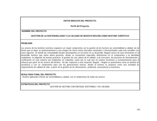 365
DATOS BÁSICOS DEL PROYECTO.
Perfil del Proyecto.
NOMBRE DEL PROYECTO
GESTIÓN DE LA SOSTENIBILIDAD Y LA CALIDAD DE BOGOTÁ REGIÓN COMO DESTINO TURÍSTICO
PROBLEMA
Los actores de los destinos turísticos requieren un mayor compromiso con la gestión de los factores de sostenibilidad y calidad, de tal
forma que se logre un posicionamiento y una imagen de marca hacia mercados nacionales e internacionales cada más sensibles con
estos aspectos, en donde las comunidades locales desempeñan un rol activo en su desarrollo. Bogotá carece de esta orientación en el
desarrollo turístico que hasta ahora presenta, donde se encuentran especiales deficiencias en el compromiso y la identidad
ciudadanos; la adopción de buenas prácticas; la gestión de una cultura de la calidad; y de otra parte, los procesos de normalización y
certificación en esta materia son incipientes en Colombia, razón por la cual aún no existen incentivos y reconocimientos para el
esfuerzo por parte de los actores del destino. De dar respuesta a esta situación, Bogotá – Región se posicionaría como un destino de
excelencia y con un compromiso para con las generaciones futuras, donde el turismo se proyecte como una actividad de
mejoramiento de calidad de vida, a partir de la gestión de las dimensiones, ambiental, sociocultural y económica.
RESULTADO FINAL DEL PROYECTO
- Destino aplicando criterios de sostenibilidad y calidad, con el compromiso de todos los actores.
ESTRATEGIA DEL PROYECTO
GESTIÓN DE DESTINO CON ENFOQUE SOSTENIBLE Y DE CALIDAD.
 