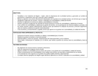 366
OBJETIVOS
- Sensibilizar a los residentes de Bogotá – región, sobre la importancia de la actividad turística y generarles un sentido de
pertenencia y compromiso cívico que construya cultura ciudadana.
- Motivar y capacitar a los actores directamente relacionados con la gestión de la actividad turística, de tal forma que se logre la
divulgación y aplicación de acciones, criterios e indicadores de sostenibilidad y calidad del destino.
- Promover la aplicación de normas de calidad y sostenibilidad en el destino.
- Diseñar y promover la aplicación de manuales de buenas prácticas en temas de sostenibilidad y calidad para el destino.
- Crear comités de sostenibilidad y calidad para la gestión del destino, con la participación de instancias públicas y privadas, de
los niveles nacional, regional, departamental, distrital y local, que dinamicen la adopción de procesos y efectúen seguimiento
sobre los mismos y dinamicen la gestión interinstitucional.
- Crear incentivos y reconocimientos a aquellos actores que aporten en la gestión de la sostenibilidad y la calidad del destino.
FORTALEZAS PARA EMPRENDER EL PROYECTO.
- Existencia de normas técnicas sectoriales en calidad y sostenibilidad para el destino.
- Modelos de gestión de destinos a nivel internacional.
- Voluntad política e interés de gremios, Organizaciones No Gubernamentales y de la academia.
- Marco legal e institucional en Colombia y en el distrito, que facilita la gestión de acciones hacia la sostenibilidad y hacia la
calidad.
FACTORES DE RIESGO.
- No asignación de recursos técnicos, humanos y financieros.
- Falta de compromiso de algunos actores locales.
- Algunas variables no controlables por los actores del turismo, en la gestión de la sostenibilidad y calidad del destino.
- El poco reconocimiento de la sostenibilidad y de la calidad como factores de desarrollo y mejoramiento de un destino.
- La no inclusión de estos aspectos en la gestión de la política pública distrital y departamental.
- La amplia cobertura geográfica de Bogotá región dificulta la aplicación de criterios e indicadores de sosteniblidad y calidad.
 