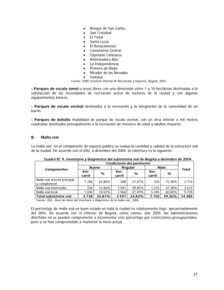 37
• Bosque de San Carlos
• San Cristóbal
• El Tintal
• Santa Lucía
• El Renacimiento
• Cementerio Central
• Cayetano Cañizares
• Arborizadora Alta
• La Independencia
• Primero de Mayo
• Mirador de los Nevados
• Yomasa
Fuente: IDRD (Instituto Distrital de Recreación y Deporte), Bogotá, 2005.
- Parques de escala zonal o áreas libres con una dimensión entre 1 y 10 hectáreas destinadas a la
satisfacción de las necesidades de recreación activa de sectores de la ciudad y con algunos
equipamientos básicos.
- Parques de escala vecinal destinados a la recreación y la integración de la comunidad de un
barrio.
- Parques de bolsillo modalidad de parque de escala vecinal, con un área inferior a mil metros
cuadrados destinados principalmente a la recreación de menores de edad y adultos mayores.
B. Malla vial
La malla vial: en el componente de espacio público se evalúa la cantidad y calidad de la estructura vial
de la ciudad. De acuerdo con el IDU, a diciembre del 2004, la cobertura es la siguiente:
Cuadro N° 9. Inventario y diagnóstico del subsistema vial de Bogotá a diciembre de 2004
Condiciones del pavimento
Bueno Regular Malo
Componentes
Km-
carril
%
Km-
carril
%
Km-
carril
%
Total
Malla vial arterial principal
y complement.
1.706 62,86% 588 21,67% 420 15,48% 2.714
Malla vial intermedia 336 12,86% 1.041 39,85% 1.235 47,28% 2.612
Malla vial local 1.696 18,52% 1.968 21,49% 5.495 60,00% 9.159
Total subsistema vial 3.738 25,81% 3.597 24,83% 7.150 49,36% 14.485
Fuente: IDU - Base de datos del inventario y diagnóstico de la malla vial., 2005
El porcentaje de malla vial en buen estado en toda la ciudad es relativamente bajo, aproximadamente
del 28%. De acuerdo con el informe de Bogotá, cómo vamos, año 2005, las administraciones
distritales no se pueden comprometer a incrementar este porcentaje por restricciones presupuestales,
pero sí se han comprometido a mantener la meta actual.
 