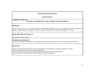 371
DATOS BÁSICOS DEL PROYECTO.
Perfil del Proyecto.
NOMBRE DEL PROYECTO
GESTIÓN Y SEGUIMIENTO DEL PLAN DE COMPETITIVIDAD DE BOGOTÁ
PROBLEMA
Existe el riesgo de que una vez formulado el plan de competitividad de Bogotá, éste no se desarrolle por falta de un mecanismo de
gestión y seguimiento que se encargue de coordinar e impulsar los proyectos y estrategias contemplados en el mismo.
RESULTADO FINAL DEL PROYECTO
Creación de un Comité del Plan .
ESTRATEGIA DEL PROYECTO
Convocar a las entidades involucradas en el desarrollo del plan para que hagan parte de un comité de seguimiento del mismo.
OBJETIVOS
Lograr el compromiso de los diferentes actores involucrados en el desarrollo de las estrategias contenidas en el plan.
Concretar las diferentes propuestas para la ejecución del plan.
Coordinar los esfuerzos de los actores públicos y privados relacionados con el desarrollo del plan.
Estructurar planes de trabajo conjuntos entre los diferentes actores involucrados.
 