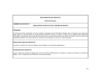 374
DATOS BÁSICOS DEL PROYECTO.
Perfil del Proyecto.
NOMBRE DEL PROYECTO
CREACIÓN DE UN INSTITUTO DE TURISMO DE BOGOTÁ
PROBLEMA
El turismo no ha sido considerado un sector económico estratégico para el desarrollo de Bogotá. Ello ha conducido a que exista poco
apoyo político al turismo dentro del actual Instituto Distrital de Cultura y Turismo, al punto que la administración distrital ha
presentado a consideración del Concejo distrital un proyecto de reforma administrativa que elimina el Instituto y crea la Secretaría de
Desarrollo Económico en la cual el turismo se convierte en una dirección, en un tercer nivel de jerarquía.
RESULTADO FINAL DEL PROYECTO
Constituir un Instituto de Turismo de Bogotá, descentralizado, con patrimonio independiente.
ESTRATEGIA DEL PROYECTO
Lograr el apoyo del Concejo de Bogotá, para que en la reforma administrativa se considere la creación del Instituto de Turismo de
Bogotá, como un organismo descentralizado, con patrimonio propio.
 
