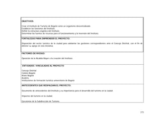 375
OBJETIVOS
Crear el Instituto de Turismo de Bogotá como un organismo descentralizado.
Establecer las funciones del Instituto.
Definir la estructura orgánica del Instituto.
Determinar las fuentes de recursos para el funcionamiento y la inversión del Instituto.
FORTALEZAS PARA EMPRENDER EL PROYECTO.
Disposición del sector turístico de la ciudad para adelantar las gestiones correspondientes ante el Concejo Distrital, con el fin de
obtener su apoyo en esta iniciativa.
FACTORES DE RIESGO.
Oposición de la Alcaldía Mayor a la creación del Instituto.
ENTIDADES VINCULADAS AL PROYECTO
Concejo Distrital
Cotelco Bogotá
Anato Bogotá
Acodrés
Instituciones de formación turística universitaria de Bogotá
ANTECEDENTES QUE RESPALDAN EL PROYECTO.
Documento de antecedentes del Instituto y su importancia para el desarrollo del turismo en la ciudad.
Impactos del turismo en la ciudad.
Ejecutorias de la Subdirección de Turismo.
 