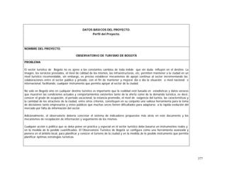 377
DATOS BÁSICOS DEL PROYECTO.
Perfil del Proyecto.
NOMBRE DEL PROYECTO
OBSERVATORIO DE TURISMO DE BOGOTÁ
PROBLEMA
El sector turístico de Bogotá no es ajeno a los constantes cambios de toda índole que sin duda influyen en el destino. La
imagen, los servicios prestados, el nivel de calidad de los mismos, las infraestructuras, etc, permiten mantener a la ciudad en un
nivel turístico recomendable, sin embargo, es preciso establecer mecanismos de apoyo continuo al sector incrementando las
colaboraciones entre el sector público y privado, con el fin de mantener y mejorar día a día la situación a nivel nacional e
internacional, facilitando, cualquier instrumento que permita apoyar al sector de la ciudad.
No solo en Bogotá sino en cualquier destino turístico es importante que la realidad esté basada en estadísticas y datos veraces
que muestren las condiciones actuales y comportamientos existentes tanto de la oferta como de la demanda turística, es decir,
conocer el grado de ocupación, el periodo vacacional, la estancia promedio, el nivel de exigencia del turista, las características y
la cantidad de los atractivos de la ciudad, entre otros criterios, constituyen en su conjunto una valiosa herramienta para la toma
de decisiones tanto empresarios y entes públicos que muchas veces tienen dificultades para adaptarse a la rápida evolución del
mercado por falta de información del sector.
Adicionalmente, el observatorio debería concretar el sistema de indicadores propuestos más atrás en este documento y los
mecanismos de recopilación de información y seguimiento de los mismos.
Cualquier acción o política que se deba poner en práctica y especial en el sector turístico debe basarse en instrumentos reales y
en la medida de lo posible cuantificados. El Observatorio Turístico de Bogotá se configura como una herramienta avanzada y
pionera en el ámbito local, para planificar y conocer el turismo de la ciudad y en la medida de lo posible instrumento que permita
planificar óptimas estrategias turísticas.
 