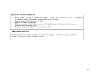 378
RESULTADOS FINALES DEL PROYECTO
• Reunir, estudiar y publicar todas la información cuantitativa y cualitativa de la ciudad útil sobre y para el sector turístico
y en particular, evaluar periódicamente la competitividad turística de Bogotá.
• Dotar de carácter científico al turismo de la ciudad
• Optimizar las políticas promocionales
• Observar la evolución del destino de los productos de la ciudad, tanto para la oferta como de la demanda, para
establecer adecuadas Políticas Turísticas
• Estructura del sistema de indicadores de competitividad turística
ESTRATEGIA DEL PROYECTO
Análisis de la oferta y la demanda, las características del turismo en Bogotá, sus efectos de tal forma que la actividad se
planifique y sus acciones se ejecuten sobre bases confiable.
 