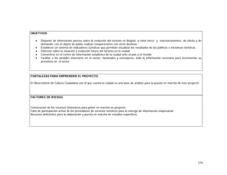379
OBJETIVOS
• Disponer de información precisa sobre la evolución del turismo en Bogotá -a nivel micro y macroeconómico, de oferta y de
demanda- con el objeto de poder realizar comparaciones con otros destinos.
• Establecer un sistema de indicadores turísticos que permitan visualizar los resultados de las políticas e iniciativas turísticas
• Informar sobre la situación y evolución futura del turismo en la ciudad
• Convertirse en el centro de información estadística de la ciudad ante el país y el mundo
• Facilitar a los posibles inversores en el sector, nacionales y extranjeros, toda la información necesaria para incrementar su
presencia en el sector.
FORTALEZAS PARA EMPRENDER EL PROYECTO.
El Observatorio de Cultura Ciudadana con el que cuenta la ciudad es una base de análisis para la puesta en marcha de este proyecto.
FACTORES DE RIESGO.
Consecución de los recursos financieros para poner en marcha en proyecto
Falta de participación activa de los prestadores de servicios turísticos para la entrega de información empresarial
Recursos deficientes para la elaboración y puesta en marcha de estudios específicos.
 