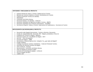 380
ENTIDADES VINCULADAS AL PROYECTO
• Instituto Distrital de Cultura y Turismo. Subdirección de Turismo.
• Ministerio de Comercio Industria y Turismo. Viceministerio de Turismo
• Fondo de Promoción Turística de Colombia.
• PROEXPORT.
• Convention and Visitors Bureau
• Asociación Hotelera de Colombia – COTELCO.
• Asociación Colombiana de Agencias de Viajes y Turismo - ANATO
• Asociación Colombiana de la Industria Gastronómica – ACODRES.
• Secretaría de Deporte, Cultura y Turismo. Gobernación de Cundinamarca – Secretaría de Turismo
ANTECEDENTES QUE RESPALDAN EL PROYECTO:
• Documento sobre Bogotá Internacional – Turística y Atractiva -Documento
• Estudio de competitividad Min. Desarrollo 1997 - Bogotá y alrededores (Tomo II)
• Estadísticas de Turismo en Bogotá - Boletines
• Panorama turístico de 12 localidades de Bogotá – IDCT
• Aerocivil - Cifras de pasajeros
• Encuesta de Hogares – DANE
• Documentos y material impreso de la Campaña Y tú, ¿qué sabes de Bogotá?
• Estudio Cindamer
• Catálogo de productos turísticos colombianos – Fondo de Promoción Turística
• Inventarios de atractivos turísticos de Bogotá
• Cifras COTELCO – Revistas
• Documentación Convention and Visitors Bureau
• Cifras de llegadas de pasajeros (DAS)
• Seminario de marketing de ciudades – COTELCO
• Foro de ciudades del IDCT
• CONPES 3397
 