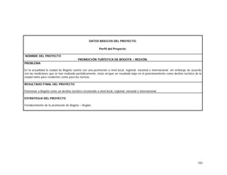 383
DATOS BÁSICOS DEL PROYECTO.
Perfil del Proyecto.
NOMBRE DEL PROYECTO
PROMOCIÓN TURÍSTICA DE BOGOTÁ – REGIÓN.
PROBLEMA
En la actualidad la ciudad de Bogotá cuenta con una promoción a nivel local, regional, nacional e internacional; sin embargo de acuerdo
con las mediciones que se han realizado periódicamente, éstas arrojan un resultado bajo en el posicionamiento como destino turístico de la
ciudad tanto para residentes como para los turistas.
RESULTADO FINAL DEL PROYECTO
Posicionar a Bogotá como un destino turístico reconocido a nivel local, regional, nacional e internacional.
ESTRATEGIA DEL PROYECTO
Fortalecimiento de la promoción de Bogotá – Región.
 