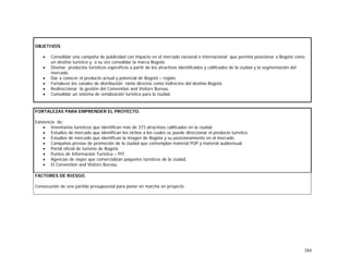 384
OBJETIVOS
• Consolidar una campaña de publicidad con impacto en el mercado nacional e internacional que permita posicionar a Bogotá como
un destino turístico y a su vez consolidar la marca Bogotá.
• Diseñar productos turísticos específicos a partir de los atractivos identificados y calificados de la ciudad y la segmentación del
mercado.
• Dar a conocer el producto actual y potencial de Bogotá – región.
• Fortalecer los canales de distribución tanto directos como indirectos del destino Bogotá.
• Redireccionar la gestión del Convention and Visitors Bureau.
• Consolidar un sistema de señalización turística para la ciudad.
FORTALEZAS PARA EMPRENDER EL PROYECTO.
Existencia de:
• Inventarios turísticos que identifican más de 373 atractivos calificados en la ciudad.
• Estudios de mercado que identifican los nichos a los cuales se puede direccionar el producto turístico.
• Estudios de mercado que identifican la imagen de Bogotá y su posicionamiento en el mercado.
• Campañas previas de promoción de la ciudad que contemplan material POP y material audiovisual.
• Portal oficial de turismo de Bogotá.
• Puntos de Información Turística – PIT.
• Agencias de viajes que comercializan paquetes turísticos de la ciudad.
• El Convention and Visitors Bureau.
FACTORES DE RIESGO.
Consecución de una partida presupuestal para poner en marcha en proyecto
 