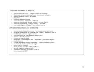385
ENTIDADES VINCULADAS AL PROYECTO
• Instituto Distrital de Cultura y Turismo. Subdirección de Turismo.
• Ministerio de Comercio Industria y Turismo. Viceministerio de Turismo
• Fondo de Promoción Turística de Colombia.
• PROEXPORT.
• Convention and Visitors Bureau
• Asociación Hotelera de Colombia – COTELCO-
• Asociación Colombiana de Agencias de Viajes y Turismo - ANATO
• Asociación Colombiana de la industria hotelera – ACODRES –.
• Secretaría de Deporte, Cultura y Turismo de Cundinamarca
ANTECEDENTES QUE RESPALDAN EL PROYECTO:
• Documento sobre Bogotá Internacional – Turística y atractiva -Documento
• Estudio de competitividad Min. Desarrollo 1997 - Bogotá y alrededores (Tomo II)
• Estadísticas de turismo en Bogotá - Boletines
• Panorama turístico de 12 localidades de Bogotá – IDCT
• Aerocivil - Cifras de pasajeros
• Encuesta de Hogares – DANE
• Documentos y material impreso de la Campaña Y tú, ¿qué sabes de Bogotá?
• Estudio Cindamer
• Catálogo de productos turísticos colombianos – Fondo de Promoción Turística
• Inventarios de atractivos turísticos de Bogotá
• Cifras COTELCO – Revistas
• Documentación Convention and Visitors Bureau
• Cifras de llegadas de pasajeros (DAS)
• Seminario de marketing de ciudades – COTELCO
• Foro de ciudades del IDCT
 
