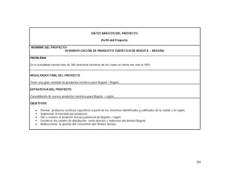 388
DATOS BÁSICOS DEL PROYECTO.
Perfil del Proyecto.
NOMBRE DEL PROYECTO
DIVERSIFICACIÓN DE PRODUCTO TURÍSTICO DE BOGOTÁ – REGIÓN.
PROBLEMA
En la actualidad existen más de 300 atractivos turísticos de los cuales se oferta tan solo el 18%.
RESULTADO FINAL DEL PROYECTO
Tener una gran variedad de productos turísticos para Bogotá – Región.
ESTRATEGIA DEL PROYECTO
Consolidación de nuevos productos turísticos para Bogotá – región.
OBJETIVOS
• Diseñar productos turísticos específicos a partir de los atractivos identificados y calificados de la ciudad y la región.
• Segmentar el mercado por productos.
• Dar a conocer el producto actual y potencial de Bogotá – región
• Fortalecer los canales de distribución tanto directos e indirectos del destino Bogotá
• Redireccionar la gestión del Convention and Visitors Bureau
 