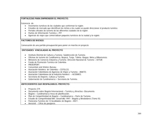 389
FORTALEZAS PARA EMPRENDER EL PROYECTO.
Existencia de:
• Inventarios turísticos de las ciudades que conforman la región.
• Estudios de mercado que identifican los nichos a los cuales se puede direccionar el producto turístico.
• Portales oficiales de turismo de las diferentes ciudades de la región.
• Puntos de Información Turística – PIT
• Agencias de viajes que comercializan paquetes turísticos de la ciudad y la región.
FACTORES DE RIESGO.
Consecución de una partida presupuestal para poner en marcha en proyecto
ENTIDADES VINCULADAS AL PROYECTO
• Instituto Distrital de Cultura y Turismo. Subdirección de Turismo.
• Oficinas de turismo de Cundinamrca, Boyacá, Tunja, Tolima, Ibagué, Meta y Villavicencio.
• Ministerio de Comercio Industria y Turismo. Dirección Nacional de Turismo – DITUR.
• Fondo de Promoción Turística de Colombia.
• PROEXPORT.
• Convention and Visitors Bureau.
• Asociación Hotelera de Colombia – COTELCO.
• Asociación Colombiana de Agencias de Viajes y Turismo - ANATO.
• Asociación Colombiana de la industria hotelera – ACODRES.
• Secretaría de Deporte, Cultura y Turismo.
• Gobernación de Cundinamarca – Secretaria de Turismo.
ANTECEDENTES QUE RESPALDAN EL PROYECTO:
• Proyecto 219.
• Documento sobre Bogotá Internacional – Turística y Atractiva –Documento.
• Bogotá – Cundinamarca mesa de planificación.
• Plan de Competitividad de Bogotá – Cundinamarca – Parte de Turismo.
• Estudio de Competitividad Min. Desarrollo 1997 - Bogotá y Alrededores (Tomo II).
• Panorama Turístico de 12 localidades de Bogotá – IDCT.
• Aerocivil - Cifras de pasajeros.
 