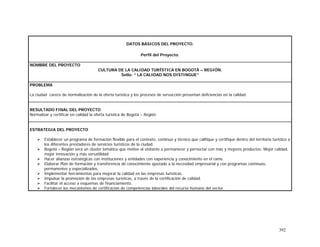 392
DATOS BÁSICOS DEL PROYECTO.
Perfil del Proyecto.
NOMBRE DEL PROYECTO
CULTURA DE LA CALIDAD TURÍSTICA EN BOGOTÁ – REGIÓN.
Sello: ” LA CALIDAD NOS DISTINGUE”
PROBLEMA
La ciudad carece de normalización de la oferta turística y los procesos de servucción presentan deficiencias en la calidad
RESULTADO FINAL DEL PROYECTO
Normalizar y certificar en calidad la oferta turística de Bogotá – Región
ESTRATEGIA DEL PROYECTO
Establecer un programa de formación flexible para el contexto, continuo y técnico que califique y certifique dentro del territorio turístico a
los diferentes prestadores de servicios turísticos de la ciudad.
Bogotá – Región será un cluster temático que motive al visitante a permanecer y pernoctar con más y mejores productos: Mejor calidad,
mejor innovación y más versatilidad.
Hacer alianzas estratégicas con instituciones y entidades con experiencia y conocimiento en el ramo.
Elaborar Plan de formación y transferencia de conocimiento ajustado a la necesidad empresarial y con programas continuos,
permanentes y especializados.
Implementar herramientas para mejorar la calidad en las empresas turísticas.
Impulsar la promoción de las empresas turísticas, a través de la certificación de calidad.
Facilitar el acceso a esquemas de financiamiento.
Fortalecer los mecanismos de certificación de competencias laborales del recurso humano del sector.
 