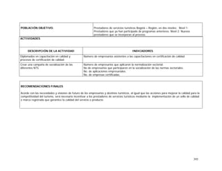 395
ACTIVIDADES
DESCRIPCIÓN DE LA ACTIVIDAD INDICADORES
Diplomados en capacitación en calidad y
procesos de certificación de calidad
Número de empresarios asistentes a las capacitaciones en certificación de calidad
Crear una campaña de socialización de las
diferentes NTS.
Número de empresarios que aplicaron la normalización sectorial.
No de empresarios que participaron en la socialización de las normas sectoriales.
No. de aplicaciones empresariales.
No. de empresas certificadas.
POBLACIÓN OBJETIVO. Prestadores de servicios turísticos Bogotá – Región, en dos niveles: Nivel 1:
Prestadores que ya han participado de programas anteriores. Nivel 2: Nuevos
prestadores que se incorporan al proceso.
RECOMENDACIONES FINALES
Acorde con las necesidades y visiones de futuro de los empresarios y destinos turísticos, al igual que las acciones para mejorar la calidad para la
competitividad del turismo, será necesario incentivar a los prestadores de servicios turísticos mediante la implementación de un sello de calidad
o marca registrada que garantice la calidad del servicio o producto.
 
