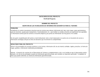 396
DATOS BÁSICOS DEL PROYECTO.
Perfil del Proyecto.
NOMBRE DEL PROYECTO
ADOPCIÓN DE LAS TECNOLOGÍAS DE INFORMACIÓN GEOGRÁFICA PARA EL TURISMO
PROBLEMA
Actualmente no existen mecanismos atractivos para los turistas para obtener información útil, tales como mapas, guías gastronómicas,
guías de atractivos, ayudas para transportarse, recomendaciones, etc, para facilitar su estadía y hacerla una experiencia más agradable.
La información turística para los turistas se encuentra dispersa y los puntos de información son muy pocos en la ciudad.
De otra parte, la planificación del turismo a nivel institucional, como a nivel empresarial, no cuenta con un mecanismo de acceso a
información estratégica útil para la toma de decisiones que incrementen la competitividad.
RESULTADO FINAL DEL PROYECTO
Ofrecer a los prestadores de servicios turísticos y a los turistas, información útil, de una manera confiable, rápida y atractiva, en forma de
mapas, gráficas e información multimedia personalizadas.
Además, el proyecto de creación de un Observatorio de Turismo es complementario a éste, en el sentido en que el observatorio estaría
llamado a ser uno de los principales usuarios de información georreferenciada, pero también un importante generador / recopilador de
datos que pueden alimentar un sistema de información georreferenciada.
 