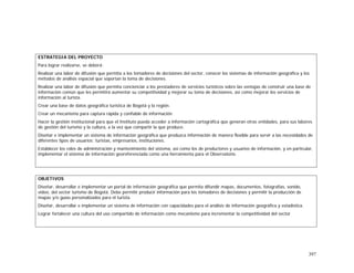 397
ESTRATEGIA DEL PROYECTO
Para lograr realizarse, se deberá:
Realizar una labor de difusión que permita a los tomadores de decisiones del sector, conocer los sistemas de información geográfica y los
métodos de análisis espacial que soportan la toma de decisiones.
Realizar una labor de difusión que permita concienciar a los prestadores de servicios turísticos sobre las ventajas de construir una base de
información común que les permitirá aumentar su competitividad y mejorar su toma de decisiones, así como mejorar los servicios de
información al turista.
Crear una base de datos geográfica turística de Bogotá y la región.
Crear un mecanismo para captura rápida y confiable de información
Hacer la gestión institucional para que el Instituto pueda acceder a información cartográfica que generan otras entidades, para sus labores
de gestión del turismo y la cultura, a la vez que compartir la que produce.
Diseñar e implementar un sistema de información geográfica que produzca información de manera flexible para servir a las necesidades de
diferentes tipos de usuarios: turistas, empresarios, instituciones.
Establecer los roles de administración y mantenimiento del sistema, así como los de productores y usuarios de información, y en particular,
implementar el sistema de información georeferenciada como una herramienta para el Observatorio.
OBJETIVOS
Diseñar, desarrollar e implementar un portal de información geográfica que permita difundir mapas, documentos, fotografías, sonido,
video, del sector turismo de Bogotá. Debe permitir producir información para los tomadores de decisiones y permitir la producción de
mapas y/o guías personalizados para el turista.
Diseñar, desarrollar e implementar un sistema de información con capacidades para el análisis de información geográfica y estadística.
Lograr fortalecer una cultura del uso compartido de información como mecanismo para incrementar la competitividad del sector
 