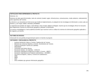 398
FORTALEZAS PARA EMPRENDER EL PROYECTO.
Existencia de:
Existencia de datos georreferenciados, tanto de contexto (ciudad, región, infraestructura, comunicaciones, medio ambiente, ordenamiento)
como específicos del Turismo.
La internet es un mecanismo de fácil acceso que facilita la implementación y la adopción de las tecnologías de información a costos cada vez
menores, y con mayor calidad, velocidad y flexibilidad.
La experiencia de portales de mapas a nivel distrital, como el mapa callejero de Bogotá, muestra que las tecnologías ofrecen lo necesario
para implementar sistemas de información geográfica y difundir su información.
Los avances metodológicos a nivel académico/científico que muestran como se utilizan los sistemas de información geográfica aplicados a
los negocios y al turismo.
FACTORES DE RIESGO.
Consecución de una partida presupuestal para poner en marcha en proyecto
ENTIDADES VINCULADAS AL PROYECTO
- Instituto Distrital de Cultura y Turismo. Subdirección de Turismo.
- Ministerio de Comercio Industria y Turismo. Viceministerio de Turismo
- Fondo de Promoción Turística de Colombia.
- PROEXPORT.
- Convention and Visitors Bureau
- Asociación Hotelera de Colombia – COTELCO-
- Asociación Colombiana de Agencias de Viajes y Turismo - ANATO
- Asociación Colombiana de la Industria Gastronómica – ACODRES –.
- Secretaría de Deporte, Cultura y Turismo de Cundinamarca
- IDRD
- DAPD
- IGAC
- Otras entidades que generan información geográfica
 