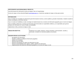 399
ANTECEDENTES QUE RESPALDAN EL PROYECTO:
Georreferenciación de información turística de Bogotá, Plan de Competitividad
Servicio de mapas en línea del portal Bogotá www.bogota.gov.co, y numerosos ejemplos de mapas en línea para turismo
METODOLOGÍA.
Hacer el análisis de necesidades de información georreferenciada de turistas y actores públicos y privados relacionados, mediante estudio de
fuentes secundarias y entrevistas directas.
Hacer el estudio de factibilidad y el plan estratégico de implementación de un sistema de información geográfica para el turismo de Bogotá.
Hacer el análisis y diseño de un sistema de información georreferenciada con capacidades analíticas y con capacidades para generar
productos de información de manera flexible, personalizada.
Implementar el SIG y servicios de mapas en web.
POBLACIÓN OBJETIVO. Residentes de la ciudad, visitantes, turistas nacionales e internacionales actuales y
potenciales, tomadores de decisiones públicos y/o privados.
DESCRIPCIÓN DE LA ACTIVIDAD
- Recopilación de información
- Revisión y análisis de calidad de información geográfica
- Análisis de necesidades
- Diseño de base de datos
- Diseño de mecanismos de captura de información vía web
- Diseño de funcionalidades para captura, análisis y difusión de información
- Implementación del sistema de información geográfica y el servicio de mapas en web
 