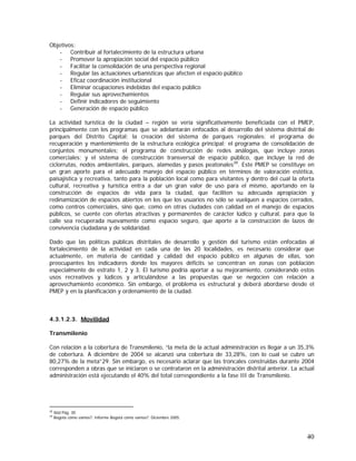 40
Objetivos:
- Contribuir al fortalecimiento de la estructura urbana
- Promover la apropiación social del espacio público
- Facilitar la consolidación de una perspectiva regional
- Regular las actuaciones urbanísticas que afecten el espacio público
- Eficaz coordinación institucional
- Eliminar ocupaciones indebidas del espacio público
- Regular sus aprovechamientos
- Definir indicadores de seguimiento
- Generación de espacio público
La actividad turística de la ciudad – región se vería significativamente beneficiada con el PMEP,
principalmente con los programas que se adelantarán enfocados al desarrollo del sistema distrital de
parques del Distrito Capital; la creación del sistema de parques regionales; el programa de
recuperación y mantenimiento de la estructura ecológica principal; el programa de consolidación de
conjuntos monumentales; el programa de construcción de redes análogas, que incluye zonas
comerciales; y el sistema de construcción transversal de espacio público, que incluye la red de
ciclorrutas, nodos ambientales, parques, alamedas y pasos peatonales28
. Este PMEP se constituye en
un gran aporte para el adecuado manejo del espacio público en términos de valoración estética,
paisajística y recreativa, tanto para la población local como para visitantes y dentro del cual la oferta
cultural, recreativa y turística entra a dar un gran valor de uso para el mismo, aportando en la
construcción de espacios de vida para la ciudad, que faciliten su adecuada apropiación y
redinamización de espacios abiertos en los que los usuarios no sólo se vuelquen a espacios cerrados,
como centros comerciales, sino que, como en otras ciudades con calidad en el manejo de espacios
públicos, se cuente con ofertas atractivas y permanentes de carácter lúdico y cultural, para que la
calle sea recuperada nuevamente como espacio seguro, que aporte a la construcción de lazos de
convivencia ciudadana y de solidaridad.
Dado que las políticas públicas distritales de desarrollo y gestión del turismo están enfocadas al
fortalecimiento de la actividad en cada una de las 20 localidades, es necesario considerar que
actualmente, en materia de cantidad y calidad del espacio público en algunas de ellas, son
preocupantes los indicadores donde los mayores déficits se concentran en zonas con población
especialmente de estrato 1, 2 y 3. El turismo podría aportar a su mejoramiento, considerando estos
usos recreativos y lúdicos y articulándose a las propuestas que se negocien con relación a
aprovechamiento económico. Sin embargo, el problema es estructural y deberá abordarse desde el
PMEP y en la planificación y ordenamiento de la ciudad.
4.3.1.2.3. Movilidad
Transmilenio
Con relación a la cobertura de Transmilenio, “la meta de la actual administración es llegar a un 35,3%
de cobertura. A diciembre de 2004 se alcanzó una cobertura de 33,28%, con lo cual se cubre un
80,27% de la meta”29. Sin embargo, es necesario aclarar que las troncales construidas durante 2004
corresponden a obras que se iniciaron o se contrataron en la administración distrital anterior. La actual
administración está ejecutando el 40% del total correspondiente a la fase III de Transmilenio.
28
Ibid Pág. 30
29
Bogotá cómo vamos?. Informe Bogotá cómo vamos?. Diciembre 2005.
 