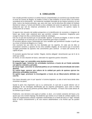 400
8. CONCLUSIÓN
Este estudio permitió reconocer el camino hacia la competitividad y la excelencia que decidió tomar
el sector de turismo de Bogotá. Su análisis se llevó a cabo mediante el acceso tanto a las fuentes
secundarias de la información, -las tendencias mundiales derivadas de las mejores prácticas en este
tema- como a las fuentes primarias, que, para este caso, son los directivos del estado (el Instituto
Distrital de Cultura y Turismo del Distrito y otras entidades del sector de gobierno), los medios de
producción que son las empresas prestadoras de servicios turísticos, en quienes reposa la
construcción de su futuro.
El aspecto más relevante del análisis prospectivo es la identificación de escenarios o imágenes de
futuro que tienen valor conjetural pero que permiten comparar situaciones imaginarias para
escoger la mejor de ellas y construirla por medio de estrategias.
Este fue el caso del escenario por el cual decidió “apostar” el turismo de Bogotá, es decir la visión
que se constituye en el norte por ser la más conveniente para forjar el mañana.
El escenario apuesta estuvo conformado por cinco variables que permitieron estudiar el perfil que
va a tener el turismo de Bogotá en el futuro.
Este escenario fue uno entre los tres diseñados por los expertos. En cada uno de ellos se
presentaron variantes u opciones de las cinco variables elegidas, de tal manera que el escenario
escogido presentaba las opciones más convenientes para construir el futuro del turismo de la
capital del país.
El escenario apuesta llevó por nombre “Bogotá, destino obligado” denominación que da fe de la
visión que señala.
En efecto, en esta situación de futuro, sobresalen los siguientes puntos relevantes.
En primer lugar, ser sostenible como destino turístico.
En segundo lugar, fomentar las actividades turísticas a través de un Fondo sostenido
con aportes estatales y privados.
En tercer lugar, concretar la voluntad política en un Instituto descentralizado del orden
distrital.
En cuarto lugar, generar una cultura de la calidad por parte de quienes ejercen las
diferentes actividades turísticas.
En quinto lugar, promover la investigación a través de un Observatorio definido con
este fin.
Este futuro deseado y por el cual “apuesta” el turismo bogotano es solo el norte hacia donde debe
encaminar sus pasos.
Queda la parte más importante cual es su construcción, lo cual solo se puede obtener con el
despliegue de las estrategias identificadas por los expertos participantes, pues como lo indica
Anatole France, uno de los primeros premios Nóbel de Literatura, “el futuro está oculto detrás de
los hombres que lo hacen”.
Finalmente, este derrotero está sujeto al cambio, es decir, a la revisión constante del futuro y los
ajustes que esta revisión imponga. No olvidemos que vivimos en un medio de cambios rápidos a los
cuales las organizaciones exitosas responden manteniendo en el mástil del barco al “vigía” mirando
hacia el futuro constantemente y de esta manera adelantándose a los hechos que las pueden
afectar.
 