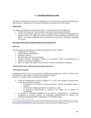 401
9. GEORREFERENCIACIÓN
Esta parte del documento contiene la metodología y el instructivo para producir información para
georeferenciar e integrarla con la información geográfica existente del área de estudio.
OBJETIVOS
Los objetivos principales de la georeferenciación en este proyecto fueron los siguientes:
• Permitir la incorporación de información a una base de datos georeferenciados
• Permitir la generación rápida de toda la cartografía base y temática del diagnóstico del
estado del arte y los mapas que permitan formular la visión prospectiva resultante de los
talleres. Los mapas producidos serán consistentes en su forma y contenidos, acordados
con el IDCT.
METODOLOGÍA PARA GEORREFERENCIAR INFORMACIÓN
Recursos
Para desarrollar las actividades se necesitan los siguientes recursos mínimos:
• Computador PC, Pentium 4
• Sistema operativo Windows XP
• Conexión a Internet
• Microsoft Excel y MS Access (opcional)
• Software GIS libre, ArcExplorer, ArcView. Se recomienda al IDCT la adquisición de un
sistema de información geográfica.
• Datos. Se explica más adelante su proceso de creación y visualización cartográfica.
Características de la información para georreferenciar
Información espacial
El objetivo general es el de crear una base de información que permita conocer el turismo como
actividad que se desarrolla en el espacio de la ciudad y la región256
.
Para esto, se propone utilizar la siguiente información:
• El Plan de ordenamiento territorial de Bogotá D.C. (o POT), por considerar relevantes para
el turismo los siguientes aspectos:
o Los planes de vías urbanas y regionales (llamado “sistema de movilidad urbana y
regional”).
o La estructura ecológica principal de la ciudad y su región
o La estructura socioeconómica y espacial de la ciudad, con su sistema de
centralidades
• La ubicación y distribución geográfica de las empresas, organizaciones e instituciones
prestadoras de servicios turísticos, las actividades complementarias al turismo y las
instituciones gubernamentales relacionadas a nivel ciudad y región.
256
Se creó una página web para divulgar el tema de georeferenciación durante el proyecto plan de competitividad. Su dirección es
http://www.geoturismo-idct.blogspot.com . El objetivo es el de servir de medio para discutir temas geográficos con los consultores en turismo
de este proyecto. Sus contenidos están destinados a dichas personas, y estará en línea durante la duración del proyecto.
 