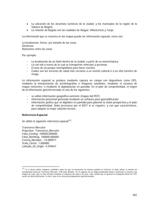 402
• La ubicación de los atractivos turísticos de la ciudad, y los municipios de la región de la
Sabana de Bogotá.
• La relación de Bogotá con las ciudades de Ibagué, Villavicencio y Tunja.
La información que se muestra en los mapas puede ser información espacial, como son:
La localización, forma, y/o tamaño de las cosas
Distancias
Relaciones entre las cosas
Por ejemplo:
- La localización de un hotel dentro de la ciudad, a partir de su nomenclatura.
- La red vial a través de la cual se transportan vehículos y personas
- El área de un parque metropolitano para hacer eventos
- Cuáles son los servicios de salud más cercanos a un evento cultural o a un sitio turístico de
riesgo.
La información espacial se produce mediante captura en campo con dispositivos como GPS,
mediante la interpretación de aerofotografías o imágenes satelitales, mediante el escaneo de
mapas existentes, o mediante la digitalización en pantalla. En el plan de competitividad, el origen
de la información georeferenciada es uno de los siguientes:
- se utilizó información geográfica existente (mapas del POT)
- información posicional generada mediante un software para geocodificación
- información gráfica que se digitalice en pantalla para plasmar la visión prospectiva y el plan
de competitividad. Debe precisarse por el IDCT si se requiere, y con qué características,
para adoptar la mejor solución técnica.
Referencia Espacial
Se utilizó la siguiente referencia espacial257
:
Transverse Mercator
Projection: Transverse_Mercator
False_Easting: 100000,000000
False_Northing: 100000,000000
Central_Meridian: -74,080917
Scale_Factor: 1,000000
Latitude_Of_Origin: 4,599047
257
Si se desea utilizar imágenes satelitales como las que se encuentran de manera gratuita en Internet, se debe utilizar el sistema de
coordenadas Universal Transverse Mercator, UTM Zone Number: 18. En algunos de los mapas producidos hasta el momento se muestra una
imagen de estas, que es muy útil para visualizar la cobertura del suelo y los usos. Cabe señalar que en general la cartografía oficial del POT
carece de dicha información, es decir, que no se encuentra propiamente georeferenciada.
 