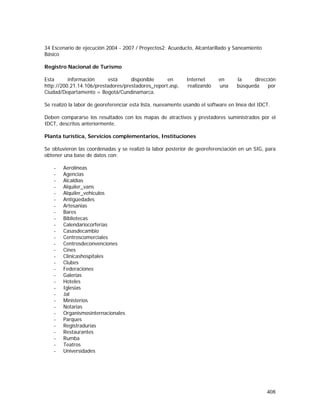 408
34 Escenario de ejecución 2004 - 2007 / Proyectos2: Acueducto, Alcantarillado y Saneamiento
Básico
Registro Nacional de Turismo
Esta información está disponible en Internet en la dirección
http://200.21.14.106/prestadores/prestadores_report.asp, realizando una búsqueda por
Ciudad/Departamento = Bogotá/Cundinamarca.
Se realizó la labor de georeferenciar esta lista, nuevamente usando el software en línea del IDCT.
Deben compararse los resultados con los mapas de atractivos y prestadores suministrados por el
IDCT, descritos anteriormente.
Planta turística, Servicios complementarios, Instituciones
Se obtuvieron las coordenadas y se realizó la labor posterior de georeferenciación en un SIG, para
obtener una base de datos con:
- Aerolíneas
- Agencias
- Alcaldías
- Alquiler_vans
- Alquiler_vehiculos
- Antigüedades
- Artesanias
- Bares
- Bibliotecas
- Calendariocorferias
- Casasdecambio
- Centroscomerciales
- Centrosdeconvenciones
- Cines
- Clinicashospitales
- Clubes
- Federaciones
- Galerias
- Hoteles
- Iglesias
- Jal
- Ministerios
- Notarias
- Organismosinternacionales
- Parques
- Registradurias
- Restaurantes
- Rumba
- Teatros
- Universidades
 