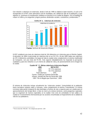 42
Con relación a cobertura en ciclorrutas, desde el año de 1998 se elaboró el plan maestro, el cual se ha
incorporado en el POT como alternativa real de movilidad y de calidad de vida de la población y cuyo
objetivo es “promover la movilización cotidiana en bicicleta en la ciudad de Bogotá, con la finalidad de
reducir el tráfico y la congestión y lograr positivos dividendos sociales, económicos y ambientales”30
.
Gráfico N° 6. Cobertura de ciclorutas
El POT estableció una meta de cobertura total de 326 kilómetros en ciclorrutas para el Distrito Capital.
A diciembre de 2004 el porcentaje de cobertura iba en un 93,11%. Al año 2005 había una cobertura
de 291,3 kilómetros extendidos a lo largo de toda la ciudad como complemento al sistema multimodal
de transporte, con una meta del 97,3%. Este aspecto indudablemente ha mejorado la percepción
ciudadana y para los visitantes es un criterio de calidad de vida y de posicionamiento de la imagen de
la ciudad.
Cuadro N° 11. Metas cobertura ciclorrutas Bogotá
AÑO META POT
2007 97.11% cobertura
2004 93:11% cobertura
Total cobertura 20%
Fuente: Citado por Instituto Desarrollo
Urbano, tomado del Plan de Desarrollo 1998
- 2001 “Por la Bogotá que Queremos”, 2005.
El sistema de ciclorrutas incluye actualmente las “ciclorrutas zonales” (conectividad de la población
hacia corredores urbanos viales y troncales, como complemento al sistema Transmilenio); la ciclovía
recreovía (adecuación temporal los días domingos y festivos de vías y espacios para ser usados para el
aprovechamiento del tiempo libre); el día sin carro y la ciclovía nocturna, como programas especiales
que se organizan de manera esporádica en la ciudad. Esta serie de actividades le han valido a la
ciudad un reconocimiento internacional por las acciones encaminadas al mejoramiento de la calidad de
vida de sus pobladores.
30
Plan de desarrollo 1998-2001, “Por la Bogotá que queremos”, 2001.
 