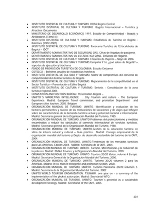 425
• INSTITUTO DISTRITAL DE CULTURA Y TURISMO. DOFA Región Central
• INSTITUTO DISTRITAL DE CULTURA Y TURISMO. Bogotá Internacional – Turística y
Atractiva -Documento
• MINISTERIO DE DESARROLLO ECONÓMICO 1997. Estudio de Competitividad - Bogotá y
Alrededores (Tomo II)
• INSTITUTO DISTRITAL DE CULTURA Y TURISMO. Estadísticas de Turismo en Bogotá -
Boletines (2002-2005)
• INSTITUTO DISTRITAL DE CULTURA Y TURISMO. Panorama Turístico de 12 localidades de
Bogotá – IDCT
• DEPARTAMENTO ADMINISTRATIVO DE SEGURIDAD DAS. Cifras de llegadas de pasajeros
• DEPARTAMENTO ADMINISTRATIVO DE ESTADISTICA DANE. Encuesta de Hogares
• INSTITUTO DISTRITAL DE CULTURA Y TURISMO. Encuesta de Viajeros – Mayo de 2006.
• INSTITUTO DISTRITAL DE CULTURA Y TURISMO.Campaña Y tú, ¿qué sabes de Bogotá? –
soportes de ejecución y brochures
• FONDO DE PROMOCIÓN TURÍSTICA DE COLOMBIA. Estudio Cindamer
• COTELCO – Boletines anuales de estadísticas hoteleras
• INSTITUTO DISTRITAL DE CULTURA Y TURISMO. Matriz de compromisos del convenio de
competitividad del destino turístico de Bogotá
• INSTITUTO DISTRITAL DE CULTURA Y TURISMO. Mejoramiento de la competitividad en el
Sector Turístico – Presentación a Ediles Bogotá
• INSTITUTO DISTRITAL DE CULTURA Y TURISMO. Síntesis - Consolidación de la zona
turística regional.2005
• CONVENTION AND VISITORS BUREAU. Presentation Bogotá –
• UNWTO´S MARKETING INTELLIGENCE . City Tourism and culture - The European
Experience. Madrid: European Travel commission, and promotion Department and
European cities tourism, 2005. Belgium
• ORGANIZACIÓN MUNDIAL DE TURISMO. UNWTO. Identificación y evaluación de los
factores permanentes y nuevos de las motivaciones de vacaciones y de viajes que influyen
sobre las características de la demanda turística actual y potencial nacional e internacional.
Madrid: Secretaría general de la Organización Mundial del Turismo, 1985.
• ORGANIZACIÓN MUNDIAL DE TURISMO. UNWTO.Problemas del proteccionismo y medidas
encaminadas a reducir los obstáculos al comercio internacional de servicios turísticos.
Madrid: Secretaría general de la Organización Mundial del Turismo, 1988.
• ORGANIZACIÓN MUNDIAL DE TURISMO. UNWTO.Gestión de la saturación turística en
sitios de interés natural y cultural – Guía práctica. Madrid: Consejo empresarial de la
organización mundial del turismo y Depto. de desarrollo sostenible del turismo de la OMT,
2004.
• ORGANIZACIÓN MUNDIAL DE TURISMO. UNWTO.Tendencias de los mercados turísticos
para Las Américas, Edición 2004. Madrid: Secretaría de la OMT, 2004.
• ORGANIZACIÓN MUNDIAL DE TURISMO. UNWTO. Turismo, Microfinanzas y la reducción de
la pobreza. Madrid: PlaNet Finance y la Organización Mundial del Turismo, 2005.
• ORGANIZACIÓN MUNDIAL DE TURISMO. UNWTO. Tourism 20/20 Vision, volume 4 Europe.
Madrid: Secretaría General de la Organización Mundial del Turismo, 2000.
• ORGANIZACIÓN MUNDIAL DE TURISMO. UNWTO. Turismo 20/20 volumen 2 para las
Américas. Madrid: WTO market inteligente and promotion section, 2000.
• ORGANIZACIÓN MUNDIAL DE TURISMO. UNWTO. Turismo Panorama 20/20 volumen 7.
Madrid: Secretaria de la Organización Mundial del Turismo, 2002
• UNWTO.WORLD TOURISM ORGANIZATION. TSUNAMI: one year on - a summary of the
implementation of the phuket action plan. Madrid: Secretariat WTO,
• ORGANIZACIÓN MUNDIAL DE TURISMO. UNWTO. Tourism´s potential as a sustainable
development strategy. Madrid: Secretariat of the OMT, 2005.
 