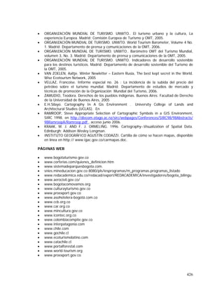 426
• ORGANIZACIÓN MUNDIAL DE TURISMO. UNWTO.. El turismo urbano y la cultura, La
experiencia Europea. Madrid: Comisión Europea de Turismo y OMT, 2005.
• ORGANIZACIÓN MUNDIAL DE TURISMO. UNWTO. World Tourism Barometer, Volume 4 No.
1. Madrid: Departamento de prensa y comunicaciones de la OMT, 2006.
• ORGANIZACIÓN MUNDIAL DE TURISMO. UNWTO.. Barómetro OMT del Turismo Mundial,
volumen 3, No. 3. Madrid: Departamento de prensa y comunicaciones de la OMT, 2005.
• ORGANIZACIÓN MUNDIAL DE TURISMO. UNWTO. Indicadores de desarrollo sostenible
para los destinos turísticos. Madrid: Departamento de desarrollo sostenible del Turismo de
la OMT, 2005.
• VAN ZOELEN, Aaltje. Winter Newletter – Eastern Rusia, The best kept secret in the World.
Wise Ecotourism Network, 2005
• VELLAZ, Francoise. Informe especial no. 26 : La incidencia de la subida del precio del
petróleo sobre el turismo mundial. Madrid: Departamento de estudios de mercado y
técnicas de promoción de la Organización Mundial del Turismo, 2006.
• ZAMUDIO, Teodora. Derechos de los pueblos indígenas. Buenos Aires: Facultad de Derecho
de la Universidad de Buenos Aires, 2005
• E.H.Silayo. Cartography In A Gis Environment . University College of Lands and
Architectural Studies (UCLAS). En
• RAMROOP, Steve Appropriate Selection of Cartographic Symbols in a GIS Environment,
SIRC 1998. en http://divcom.otago.ac.nz/sirc/webpages/Conferences/SIRC98/98Abstracts/
98RamroopA/Ramroop.pdf , acceso junio 2006.
• KRAAK, M. J. AND F. J. ORMELING. 1996. Cartography--Visualization of Spatial Data.
Edinburgh: Addison Wesley Longman.
• INSTITUTO GEOGRÁFICO AGUSTÍN CODAZZI. Cartilla de cómo se hacen mapas, disponible
en línea en http:// www.igac.gov.co/carmapas.doc.
PÁGINAS WEB
• www.bogotaturismo.gov.co
• www.corferias.com/quienes_definicion.htm
• www.sistemadeparquesbogota.com.
• snies.mineducacion.gov.co:8080/pls/iesprogramas/m_programas.programas_listado
• www.redacademica.edu.co/redacad/export/REDACADEMICA/investigadores/bogota_bilingu
• www.aerocivil.gov.co/
• www.bogotacomovamos.org
• www.culturayturismo.gov.co
• www.proexport.gov.co
• www.asohotelera-bogotá.com.co
• www.ccb.org.co
• www.car.org.co
• www.mincultura.gov.co
• www.icontec.org.co
• www.colombiacompite.gov.co
• www.interpatagonia.com
• www.chile.com
• www.gochile.cl
• www.ecoturismolatino.com
• www.catachile.cl
• www.portalforestal.com
• www.world-tourism.org
• www.proexport.gov.co
 