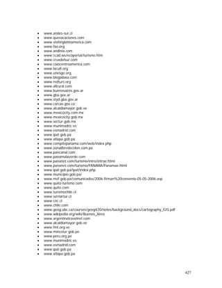 427
• www.andes-sur.cl
• www.quevacaciones.com
• www.visitinglatinamerica.com
• www.fao.org
• www.andinia.com
• www.ccad.ws/ecoportal/turismo.htm
• www.cruxdelsur.com
• www.ciaocentroamerica.com
• www.lacult.org
• www.unesgo.org
• www.blogalaxia.com
• www.redturs.org
• www.allrural.com
• www.buenosaires.gov.ar
• www.gba.gov.ar
• www.styd.gba.gov.ar
• www.carcas.gov.co
• www.alcaldiamayor.gob.ve
• www.mexicocity.com.mx
• www.mexicocity.gob.mx
• www.sectur.gob.mx
• www.munimadric.es
• www.esmadrid.com
• www.ipat.gob.pa
• www.atlapa.gob.pa
• www.compitepanama.com/web/index.php
• www.zonalibredecolon.com.pa
• www.pancanal.com
• www.panamalaverde.com
• www.pananet.com/turismo/intro/introe.html
• www.pananet.com/turismo/PANAMA/Panamae.html
• www.ipat.gob.pa/ipat/index.php
• www.municipio.gob.pa/
• www.mef.gob.pa/comunicados/2006-firman%20convenio-05-05-2006.asp
• www.quito-turismo.com
• www.quito.com
• www.turismochile.cl
• www.sernartur.cl
• www.cnc.cl
• www.chile.com
• www.geog.ubc.ca/courses/geog470/notes/background_docs/cartography_GIS.pdf
• www.wikipedia.org/wiki/Buenos_Aires
• www.argentinatravelnet.com
• www.alcaldiamayor.gob.ve
• www.fmt.org.ve
• www.mincetur.gob.pe
• www.peru.org.pe
• www.munimadric.es
• www.esmadrid.com
• www.ipat.gob.pa
• www.atlapa.gob.pa
 