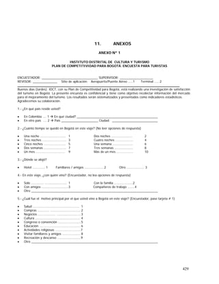 429
11. ANEXOS
ANEXO Nº 1
INSTITUTO DISTRITAL DE CULTURA Y TURISMO
PLAN DE COMPETITIVIDAD PARA BOGOTÁ. ENCUESTA PARA TURISTAS
ENCUESTADOR: ________________________________ SUPERVISOR: ___________________
REVISOR: ______________ Sitio de aplicación: Aeropuerto/Puente Aéreo .....1 Terminal ….. 2
_______________________________________________________________________________
Buenos días (tardes). IDCT, con su Plan de Competitividad para Bogotá, está realizando una investigación de satisfacción
del turismo en Bogotá. La presente encuesta es confidencial y tiene como objetivo recolectar información del mercado
para el mejoramiento del turismo. Los resultados serán sistematizados y presentados como indicadores estadísticos.
Agradecemos su colaboración.
1.- ¿En qué país reside usted?
• En Colombia …. 1 En qué ciudad? ______________________________________________
• En otro país …. 2 País _____________________ Ciudad: __________________________
2.- ¿Cuánto tiempo se quedó en Bogotá en este viaje? (No leer opciones de respuesta)
• Una noche ……..………………… 1 Dos noches …………………… 2
• Tres noches …...……………..…. 3 Cuatro noches …………….…. 4
• Cinco noches ……………………. 5 Una semana ………………….. 6
• Dos semanas ………………...…. 7 Tres semanas ………………… 8
• Un mes ………………………..…. 9 Más de un mes ………………. 10
3.- ¿Dónde se alojó?
• Hotel ………….. 1 Familiares / amigos ……….……….. 2 Otro ……………….. 3
4.- En este viaje, ¿con quién vino? (Encuestador, no lea opciones de respuesta)
• Solo ………….. ….……….……….. 1 Con la familia ……….………..2
• Con amigos …...………….………..3 Compañeros de trabajo ……..4
• Otro ________________________________________________________________________
5.- ¿Cuál fue el motivo principal por el que usted vino a Bogotá en este viaje? (Encuestador, pase tarjeta # 1)
• Salud ………....….…………………………….. 1
• Compras ……….... ….….…………………….. 2
• Negocios .………………. .…..……….………..3
• Cultura .……….…………..….………….…….. 4
• Congreso o convención ….….………………5
• Educación ..……………………..……………... 6
• Actividades religiosas ………………………..7
• Visitar familiares y amigos ………………… 8
• Recreación y descanso ………………………9
• Otro ________________________________________________________________________
 