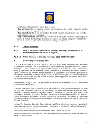 43
31
El sistema de ciclorrutas incluye varios tipos de redes:
- Red principal: Une los polos de atracción como los centros de empleo y educación con las
áreas residenciales de mayor densidad.
- Red secundaria: Es la red alimentadora de la red principal, conecta centros de vivienda o
centros atractores con la red principal.
- Red complementaria: Está constituida por “tramos de ciclorruta, necesarios para configurar el
sistema de malla y distribuir flujos de ciclistas en sectores específicos. Incluyen la red ambiental y
recreativa, las redes locales y de barrio y el sistema de parques lineales”
4.3.2. Factores avanzados
4.3.2.1. Políticas nacionales de innovación, ciencia y tecnología y su impacto en el
desarrollo empresarial turístico de Bogotá
4.3.2.1.1. Política Nacional de Ciencia y Tecnología 2000-2002/ 2002-2006
A. Descripción general de la política
La POLITICA NACIONAL DE CIENCIA Y TECNOLOGIA 2000-200232,
da los lineamientos para desarrollar
las estrategias necesarias en la articulación y el fortalecimiento del Sistema Nacional de Ciencia y
Tecnología – SNCyT. Dentro de sus objetivos esta fortalecer la capacidad del SNCyT, ampliando su
acción y repercusión en las dinámicas sociales, económicas y académicas del ámbito nacional y
regional, orientando los esfuerzos de consolidación de la capacidad de investigación y generación de
conocimiento hacia temas estratégicos y críticos para el desarrollo del país y su competitividad global
en procesos de articulación entre los sectores académico, público y privado, así como de apropiación y
uso del conocimiento generado.
Posteriormente, la Ley 812 de 2003, que aprobó el Plan Nacional de Desarrollo 2002-2006 estableció
en su artículo 75 lo siguiente:
En el área de promoción de la investigación se han adelantado convocatorias de proyectos en todos
los programas nacionales utilizando las modalidades de financiación existentes para las micro,
pequeñas y medianas empresas mediante créditos y esquemas de garantías para proyectos de
innovación y desarrollo tecnológico. También, los centros de investigación científica, los grupos y
centros de desarrollo tecnológico, las redes de investigación científica y tecnológica y cooperación
técnica internacional han garantizado la articulación, coherencia y eficiencia del Sistema Nacional de
Ciencia y Tecnología.
“Artículo 75. Convenios Colciencias-Sena. Colciencias y el Sena, a través de convenios especiales de
cooperación que celebren entre sí, promoverán y fomentarán la investigación aplicada, la innovación,
31
Marca registrada mediante resolución 17794 de la Superintendencia de Industria y Comercio. Julio 30 de 2004
32
Política Nacional de ciencia y Tecnología 2000 – 2002, expedida por Colciencias y aprobada por el DNP: UDE, Santa Fe de
Bogotá, D.C., junio 28 de 2000.
 