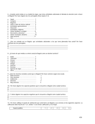 430
6.- ¿Cuando usted estaba en su ciudad de origen, qué otras actividades adicionales le llamaba la atención venir a hacer
en Bogotá? Por favor dígame las tres principales (Pase tarjeta # 2)
• Salud ………....….…………………………….. 1
• Compras ……….... ….….…………………….. 2
• Negocios .………………. .…..……….………..3
• Visita a sitios de interés cultural ...……. 4
• Actividades gastronómicas ...…………… 5
• Educación ..……………………..……………... 6
• Actividades religiosas …………………………7
• Visitar familiares y amigos …………………8
• Recreación y descanso ……………………….9
• Visitar municipios aledaños ..………..……10
• Vida nocturna …………………………………11
• Otro ________________________________________________________________________
7.- ¿Una vez estando acá en Bogotá, qué actividades adicionales a las que tenía planeadas hizo usted? Por favor
mencione las tres principales.
A.- ____________________________________________________________________________
B.- ____________________________________________________________________________
C.- ____________________________________________________________________________
8.- ¿A través de qué medios se enteró usted de Bogotá como un destino turístico?
• Radio ………....….…………………………….. 1
• Televisión ..…….... ….….……………………. 2
• Prensa ….………………. .…..……….……….. 3
• Folletos ………………………….....…….…….. 4
• Amigos ………………………...……………….. 5
• Internet …...……………………..……………...6
• Revistas ……………………………………..…. 7
• Agencia de viajes …………………………..….8
• Otros _______________________________________________________________________
9.- ¿Qué tan atractiva considera usted que es Bogotá? Por favor conteste según esta escala:
• Nada atractiva .….………………………………. 1
• Poco atractiva ……. ….………………………… 2
• Indiferente ………………….....……….………… 3
• Atractiva. ...…….…………..….………….……... 4
• Muy atractiva …………………………………….. 5
10.- Por favor dígame tres aspectos positivos que le encuentra a Bogotá como ciudad turística:
A.- ____________________________________________________________________________
B.- ____________________________________________________________________________
C.- ____________________________________________________________________________
11.- Y ahora dígame tres aspectos negativos que le encuentra a Bogotá como ciudad turística:
A.- ____________________________________________________________________________
B.- ____________________________________________________________________________
C.- ____________________________________________________________________________
12.- Por favor califique el grado de satisfacción que usted tiene con Bogotá y sus servicios en los siguientes aspectos. La
calificación debe hacerla de 1 a 5, donde 1 es la menor calificación y 5 la mayor.
Espacio público 1 2 3 4 5
 