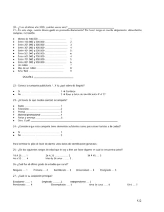 432
20.- ¿Y en el último año 2005, cuántas veces vino? ___________________________________
21.- En este viaje, cuánto dinero gastó en promedio diariamente? Por favor tenga en cuenta alojamiento, alimentación,
compras, recreación.
• Menos de 100.000 …..…..….….………………….. 1
• Entre 100.000 y 200.000 ..…….………………….. 2
• Entre 201.000 y 300.000 .........……….………….. 3
• Entre 301.000 y 400.000 ....…..………….……….. 4
• Entre 401.000 y 500.000 ..….…………………….. 5
• Entre 501.000 y 600.000 ………….………………. 6
• Entre 601.000 y 700.000 ....…..………….……….. 4
• Entre 701.000 y 800.000 ..….…………………….. 5
• Entre 801.000 y 900.000 ………….………………. 6
• Un millón ……………………………………………. 7
• Más de un millón …………………………………… 8
• N.S./ N.R ……………………..…………………….. 9
DOLARES ______________________________
22.- Conoce la campaña publicitaria “…Y tú ¿qué sabes de Bogotá?
• Si ………….. ….……….……………………….. 1 Continúe
• No ………...…………….……………………….. 2 Pase a datos de identificación P # 22
23.- ¿A través de qué medios conoció la campaña?
• Radio …….…..….………………………………..1
• Televisión .…....…. ….…………………………2
• Prensa …………………………………………… 3
• Material promocional .………………………..4
• Ferias y eventos ………………………………..5
• Otro. Cual? __________________________________________________________________
24.- ¿Considera que esta campaña tiene elementos suficientes como para atraer turistas a la ciudad?
• Si ………..…..….……………………………….. 1
• No …………....…. ….………………………….. 2
Para terminar le pido el favor de darme unos datos de identificación generales:
25.- ¿De los siguientes rangos de edad que le voy a leer por favor dígame en cual se encuentra usted?
18 A 25 .…. 1 26 A 35 ……………….. 2 36 A 45 …. 3
46 a 55 ….. 4 Más de 56 años …..…. 5
26.-¿Cuál fue el último grado de estudio que cursó?
Ninguno …. 1 Primaria …. 2 Bachillerato … 3 Universidad …. 4 Postgrado …. 5
27.- ¿Cuál es su ocupación principal?
Estudiante ……. 1 Empleado …….... 2 Independiente …. 3
Pensionado …... 4 Desempleado ….. 5 Ama de casa …... 6 Otro …. 7
 