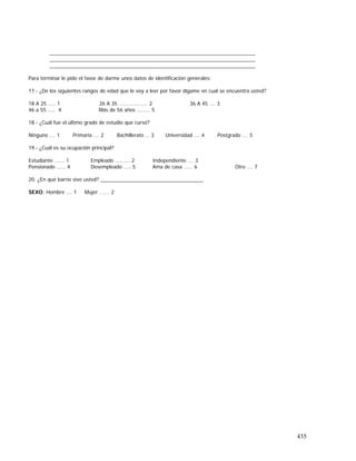 435
________________________________________________________________________
________________________________________________________________________
________________________________________________________________________
Para terminar le pido el favor de darme unos datos de identificación generales:
17.- ¿De los siguientes rangos de edad que le voy a leer por favor dígame en cual se encuentra usted?
18 A 25 .…. 1 26 A 35 ……………….. 2 36 A 45 …. 3
46 a 55 ….. 4 Más de 56 años …..…. 5
18.- ¿Cuál fue el último grado de estudio que cursó?
Ninguno …. 1 Primaria …. 2 Bachillerato … 3 Universidad …. 4 Postgrado …. 5
19.- ¿Cuál es su ocupación principal?
Estudiante ……. 1 Empleado …….... 2 Independiente …. 3
Pensionado …... 4 Desempleado ….. 5 Ama de casa …... 6 Otro …. 7
20. ¿En qué barrio vive usted? ____________________________________
SEXO: Hombre …. 1 Mujer ……. 2
 