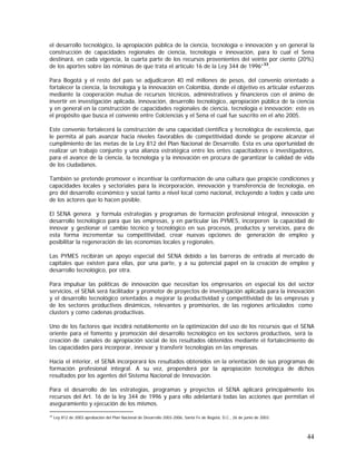 44
el desarrollo tecnológico, la apropiación pública de la ciencia, tecnología e innovación y en general la
construcción de capacidades regionales de ciencia, tecnología e innovación, para lo cual el Sena
destinará, en cada vigencia, la cuarta parte de los recursos provenientes del veinte por ciento (20%)
de los aportes sobre las nóminas de que trata el artículo 16 de la Ley 344 de 1996”33
.
Para Bogotá y el resto del país se adjudicaron 40 mil millones de pesos, del convenio orientado a
fortalecer la ciencia, la tecnología y la innovación en Colombia, donde el objetivo es articular esfuerzos
mediante la cooperación mutua de recursos técnicos, administrativos y financieros con el ánimo de
invertir en investigación aplicada, innovación, desarrollo tecnológico, apropiación pública de la ciencia
y en general en la construcción de capacidades regionales de ciencia, tecnología e innovación; este es
el propósito que busca el convenio entre Colciencias y el Sena el cual fue suscrito en el año 2005.
Este convenio fortalecerá la construcción de una capacidad científica y tecnológica de excelencia, que
le permita al país avanzar hacia niveles favorables de competitividad donde se propone alcanzar el
cumplimiento de las metas de la Ley 812 del Plan Nacional de Desarrollo. Esta es una oportunidad de
realizar un trabajo conjunto y una alianza estratégica entre los entes capacitadores e investigadores,
para el avance de la ciencia, la tecnología y la innovación en procura de garantizar la calidad de vida
de los ciudadanos.
También se pretende promover e incentivar la conformación de una cultura que propicie condiciones y
capacidades locales y sectoriales para la incorporación, innovación y transferencia de tecnología, en
pro del desarrollo económico y social tanto a nivel local como nacional, incluyendo a todos y cada uno
de los actores que lo hacen posible.
El SENA genera y formula estrategias y programas de formación profesional integral, innovación y
desarrollo tecnológico para que las empresas, y en particular las PYMES, incorporen la capacidad de
innovar y gestionar el cambio técnico y tecnológico en sus procesos, productos y servicios, para de
esta forma incrementar su competitividad, crear nuevas opciones de generación de empleo y
posibilitar la regeneración de las economías locales y regionales.
Las PYMES recibirán un apoyo especial del SENA debido a las barreras de entrada al mercado de
capitales que existen para ellas, por una parte, y a su potencial papel en la creación de empleo y
desarrollo tecnológico, por otra.
Para impulsar las políticas de innovación que necesitan los empresarios en especial los del sector
servicios, el SENA será facilitador y promotor de proyectos de investigación aplicada para la innovación
y el desarrollo tecnológico orientados a mejorar la productividad y competitividad de las empresas y
de los sectores productivos dinámicos, relevantes y promisorios, de las regiones articulados como
clusters y como cadenas productivas.
Uno de los factores que incidirá notablemente en la optimización del uso de los recursos que el SENA
oriente para el fomento y promoción del desarrollo tecnológico en los sectores productivos, será la
creación de canales de apropiación social de los resultados obtenidos mediante el fortalecimiento de
las capacidades para incorporar, innovar y transferir tecnologías en las empresas.
Hacia el interior, el SENA incorporará los resultados obtenidos en la orientación de sus programas de
formación profesional integral. A su vez, propenderá por la apropiación tecnológica de dichos
resultados por los agentes del Sistema Nacional de Innovación.
Para el desarrollo de las estrategias, programas y proyectos el SENA aplicará principalmente los
recursos del Art. 16 de la ley 344 de 1996 y para ello adelantará todas las acciones que permitan el
aseguramiento y ejecución de los mismos.
33
Ley 812 de 2003 aprobación del Plan Nacional de Desarrollo 2003-2006, Santa Fe de Bogotá, D.C., 26 de junio de 2003.
 